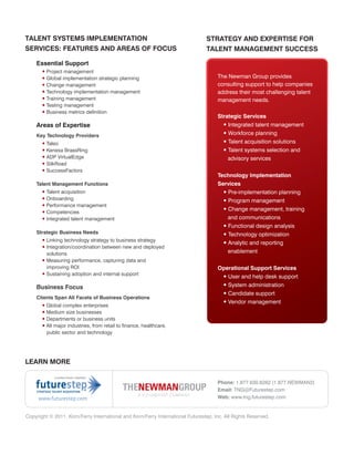 TALENT SYSTEMS IMPLEMENTATION                                                   STRATEGY AND EXPERTISE FOR
SERVICES: FEATURES AND AREAS OF FOCUS                                           TALENT MANAGEMENT SUCCESS

    Essential Support
       • Project management
       • Global implementation strategic planning                                    The Newman Group provides
       • Change management                                                           consulting support to help companies
       • Technology implementation management                                        address their most challenging talent
       • Training management                                                         management needs.
       • Testing management
       • Business metrics definition
                                                                                     Strategic Services
    Areas of Expertise                                                                 • Integrated talent management
    Key Technology Providers                                                           • Workforce planning
       • Taleo                                                                         • Talent acquisition solutions
       • Kenexa BrassRing                                                              • Talent systems selection and
       • ADP VirtualEdge                                                                 advisory services
       • SilkRoad
       • SuccessFactors
                                                                                     Technology Implementation
    Talent Management Functions                                                      Services
       • Talent acquisition                                                            • Pre-implementation planning
       • Onboarding                                                                     • Program management
       • Performance management
                                                                                        • Change management, training
       • Competencies
       • Integrated talent management                                                     and communications
                                                                                        • Functional design analysis
    Strategic Business Needs                                                            • Technology optimization
       • Linking technology strategy to business strategy
                                                                                        • Analytic and reporting
       • Integration/coordination between new and deployed
         solutions                                                                        enablement
       • Measuring performance, capturing data and
         improving ROI                                                               Operational Support Services
       • Sustaining adoption and internal support
                                                                                      • User and help desk support
    Business Focus                                                                    • System administration
                                                                                      • Candidate support
    Clients Span All Facets of Business Operations
                                                                                      • Vendor management
       • Global complex enterprises
       • Medium size businesses
       • Departments or business units
       • All major industries, from retail to finance, healthcare,
         public sector and technology




LEARN MORE


                                                                                     Phone: 1.877.630.6262 (1.877.NEWMAN2)
                                                                                     Email: TNG@Futurestep.com
     www.futurestep.com                                                              Web: www.tng.futurestep.com


Copyright © 2011. Korn/Ferry International and Korn/Ferry International Futurestep, Inc. All Rights Reserved.
 