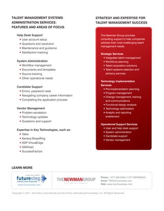 TALENT MANAGEMENT SYSTEMS                                                       STRATEGY AND EXPERTISE FOR
ADMINISTRATION SERVICES:                                                        TALENT MANAGEMENT SUCCESS
FEATURES AND AREAS OF FOCUS

    Help Desk Support                                                                The Newman Group provides
     • User account setup                                                            consulting support to help companies
     • Questions and resolution                                                      address their most challenging talent
                                                                                     management needs.
     • Maintenance and guidance
     • Satisfaction tracking                                                         Strategic Services
                                                                                       • Integrated talent management
    System Administration                                                              • Workforce planning
     • Workflow management                                                             • Talent acquisition solutions
     • Documents and templates                                                         • Talent systems selection and
     • Source tracking                                                                   advisory services
     • Other operational needs
                                                                                     Technology Implementation
                                                                                     Services
    Candidate Support
                                                                                       • Pre-implementation planning
     • Errors, password reset
                                                                                        • Program management
     • Navigating company career information                                            • Change management, training
     • Completing the application process                                                 and communications
                                                                                        • Functional design analysis
    Vendor Management                                                                   • Technology optimization
      • Problem escalation                                                              • Analytic and reporting
      • Technology updates                                                                enablement
      • Questions and support
                                                                                     Operational Support Services
                                                                                      • User and help desk support
    Expertise in Key Technologies, such as:
                                                                                      • System administration
     • Taleo
                                                                                      • Candidate support
     • Kenexa BrassRing                                                               • Vendor management
     • ADP VirtualEdge
     • SilkRoad
     • SuccessFactors




LEARN MORE


                                                                                     Phone: 1.877.630.6262 (1.877.NEWMAN2)
                                                                                     Email: TNG@Futurestep.com
     www.futurestep.com                                                              Web: www.tng.futurestep.com


Copyright © 2011. Korn/Ferry International and Korn/Ferry International Futurestep, Inc. All Rights Reserved.
 