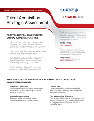 SERVICES FROM THE NEWMAN GROUP A FUTURESTEP COMPANY
                              ,




   Talent Acquisition
   Strategic Assessment

                                                                   “They brought an incredible amount of
                                                                    deep subject matter expertise as well as
    TALENT ACQUISITION: COMPLEX NEEDS,                              first-hand knowledge of healthcare talent
    CRITICAL BUSINESS IMPLICATIONS                                  management to help us put forth a plan
                                                                    that would achieve success.”

        “We’re updating our talent management                        Margery Geers,
                                                                     Chief People Officer
         systems, and I must be sure that our                        Take Care Health
         processes and technology work together.”
                                                                   “They team played a central role in
        “Turnover is too high, because we’re having                 helping us transform our recruitment
                                                                    function across a highly decentralized
         trouble acquiring the right talent.”                       and fragmented business model.”

        “We don’t know how well we’re doing in                       Jason Phillips,
                                                                     Vice President of Recruitment
         talent acquisition, because we’re not                       Kaiser Permanente
         accurately measuring our success.”

        “We’re spending too much money on
         acquiring talent. How do we fix that?”




    APPLY A PROVEN STRATEGIC APPROACH TO PINPOINT AND ADDRESS TALENT
    ACQUISITION CHALLENGES

       Streamline Operations                          Control Costs
       Eliminate redundant processes, bottlenecks     Develop strategies for improving efficiency
       and roadblocks and improve your use of         and controlling or reducing costs associated
       available resources.                           with talent acquisition.

       Improve Responsiveness                         Gain a Competitive Advantage
       Boost your ability to meet the needs of        From social media to new technologies and the
       the business as well as your candidates.       latest in strategic thinking, we provide expertise
                                                      to help you compete effectively in today’s
                                                      market for talent.
 