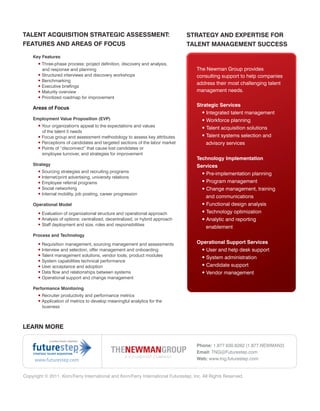 TALENT ACQUISITION STRATEGIC ASSESSMENT:                                        STRATEGY AND EXPERTISE FOR
FEATURES AND AREAS OF FOCUS                                                     TALENT MANAGEMENT SUCCESS
    Key Features
       • Three-phase process: project definition, discovery and analysis,
         and response and planning                                                   The Newman Group provides
       • Structured interviews and discovery workshops                               consulting support to help companies
       • Benchmarking
                                                                                     address their most challenging talent
       • Executive briefings
       • Maturity overview                                                           management needs.
       • Prioritized roadmap for improvement
                                                                                     Strategic Services
    Areas of Focus
                                                                                       • Integrated talent management
    Employment Value Proposition (EVP)                                                 • Workforce planning
       • Your organization's appeal to the expectations and values
                                                                                       • Talent acquisition solutions
         of the talent it needs
       • Focus group and assessment methodology to assess key attributes               • Talent systems selection and
       • Perceptions of candidates and targeted sections of the labor market             advisory services
       • Points of “disconnect” that cause lost candidates or
         employee turnover, and strategies for improvement
                                                                                     Technology Implementation
    Strategy                                                                         Services
       • Sourcing strategies and recruiting programs
                                                                                       • Pre-implementation planning
       • Internet/print advertising, university relations
       • Employee referral programs                                                     • Program management
       • Social networking                                                              • Change management, training
       • Internal mobility, job posting, career progression
                                                                                          and communications
    Operational Model                                                                   • Functional design analysis
       • Evaluation of organizational structure and operational approach                • Technology optimization
       • Analysis of options: centralized, decentralized, or hybrid approach            • Analytic and reporting
       • Staff deployment and size, roles and responsibilities
                                                                                          enablement
    Process and Technology

       • Requisition management, sourcing management and assessments                 Operational Support Services
       • Interview and selection, offer management and onboarding                     • User and help desk support
       • Talent management solutions, vendor tools, product modules
                                                                                      • System administration
       • System capabilities technical performance
       • User acceptance and adoption                                                 • Candidate support
       • Data flow and relationships between systems                                  • Vendor management
       • Operational support and change management

    Performance Monitoring
       • Recruiter productivity and performance metrics
       • Application of metrics to develop meaningful analytics for the
         business



LEARN MORE


                                                                                     Phone: 1.877.630.6262 (1.877.NEWMAN2)
                                                                                     Email: TNG@Futurestep.com
     www.futurestep.com                                                              Web: www.tng.futurestep.com


Copyright © 2011. Korn/Ferry International and Korn/Ferry International Futurestep, Inc. All Rights Reserved.
 