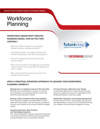 SERVICES FROM THE NEWMAN GROUP A FUTURESTEP COMPANY
                              ,




   Workforce
   Planning
    WORKFORCE UNCERTAINTY CREATES
    BUSINESS ISSUES. HOW DO YOU TAKE
    CONTROL?

        “What will it take to improve our connection
         between business strategy and talent?”

        “A significant portion of our talent will retire over
         the next several years. We need to be prepared.”

        “How do we break the spiral of turnover and
         reactive hiring?”

        “We’re moving locations and adjusting our business
         model. How do I know what talent is available and
         what I’ll need?”

        “We’ve done workforce planning, but we’re not
         satisfied with the results.”


    APPLY A PRACTICAL STRATEGIC APPROACH TO ADVANCE YOUR WORKFORCE
    PLANNING CAPABILITY

       Starting Out or Looking to Improve? We Can Help          A Proven Process, Tailored to Your Needs
       Whether you are starting from scratch or evolving        A methodical approach to workforce planning will
       your capability, we provide guidance to move your        ensure consistency across your organization while
       workforce planning effort forward.                       enabling flexibility to meet your goals.

       Develop a More Predictive Planning Capability            Stakeholder Education and Change Management
       From scenario modeling to detailed data on future        Achieve internal “Wins,” build support and get your
       talent and hiring needs—we can help you go beyond        key stakeholders on board. Our consultants will help
       inventory and headcount to achieve relevant strategic    you navigate critical change management needs.
       results.

       Industry Experience, Best Practice
       and Technology Expertise
       Our consulting leaders provide a practical perspective
       in business operations, workforce planning practices,
       and technology to drive a successful initiative.
 
