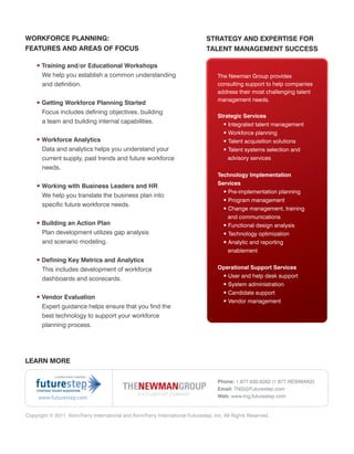 WORKFORCE PLANNING:                                                             STRATEGY AND EXPERTISE FOR
FEATURES AND AREAS OF FOCUS                                                     TALENT MANAGEMENT SUCCESS

    • Training and/or Educational Workshops
      We help you establish a common understanding                                   The Newman Group provides
      and definition.                                                                consulting support to help companies
                                                                                     address their most challenging talent
                                                                                     management needs.
    • Getting Workforce Planning Started
      Focus includes defining objectives, building
                                                                                     Strategic Services
      a team and building internal capabilities.                                       • Integrated talent management
                                                                                       • Workforce planning
    • Workforce Analytics                                                              • Talent acquisition solutions
      Data and analytics helps you understand your                                     • Talent systems selection and
      current supply, past trends and future workforce                                   advisory services
      needs.
                                                                                     Technology Implementation
                                                                                     Services
    • Working with Business Leaders and HR
                                                                                       • Pre-implementation planning
      We help you translate the business plan into
                                                                                        • Program management
      specific future workforce needs.
                                                                                        • Change management, training
                                                                                          and communications
    • Building an Action Plan                                                           • Functional design analysis
      Plan development utilizes gap analysis                                            • Technology optimization
      and scenario modeling.                                                            • Analytic and reporting
                                                                                          enablement
    • Defining Key Metrics and Analytics
      This includes development of workforce                                         Operational Support Services
                                                                                      • User and help desk support
      dashboards and scorecards.
                                                                                      • System administration
                                                                                      • Candidate support
    • Vendor Evaluation
                                                                                      • Vendor management
      Expert guidance helps ensure that you find the
      best technology to support your workforce
      planning process.




LEARN MORE


                                                                                     Phone: 1.877.630.6262 (1.877.NEWMAN2)
                                                                                     Email: TNG@Futurestep.com
     www.futurestep.com                                                              Web: www.tng.futurestep.com


Copyright © 2011. Korn/Ferry International and Korn/Ferry International Futurestep, Inc. All Rights Reserved.
 