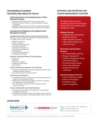 ITM BUSINESS PLANNING :                                                         STRATEGY AND EXPERTISE FOR
FEATURES AND AREAS OF FOCUS                                                     TALENT MANAGEMENT SUCCESS
    Initial Assessment: Connecting Business to Talent
    Management Goals
       • Includes detailed research into your business drivers                       The Newman Group provides
       • Identifies corporate objectives, supporting goals and talent                consulting support to help companies
         implications
       • Establishes objectives for each talent management discipline                address their most challenging talent
       • Identifies priorities and barriers to success for each discipline           management needs.

    Development and Mapping of the Integrated Talent
    Management Function                                                              Strategic Services
                                                                                       • Integrated talent management
    Establish Desired ITM Function to Support Business Goals
    We apply a proven “Black Box” approach for aligning interaction                    • Workforce planning
    in complex environments, covering:                                                 • Talent acquisition solutions
       • Workforce planning                                                            • Talent systems selection and
       • Talent acquisition
       • Learning and development                                                        advisory services
       • Succession planning
       • Leadership development
       • Performance management                                                      Technology Implementation
       • Compensation                                                                Services
       • Competency management
       • Underlying technology                                                         • Pre-implementation planning
                                             • List                                     • Program management
    Determine Operational Needs for Each Discipline
       • Objectives                                                                     • Change management, training
       • Activities                                                                       and communications
       • Inputs and suppliers
       • Outputs and consumers                                                          • Functional design analysis
       • Assumptions                                                                    • Technology optimization
    Create a Detailed Representation of the ITM Goal                                    • Analytic and reporting
       • Schematic representation provides a high-level view and covers                   enablement
         detailed functional interaction
       • A powerful education and planning tool
    Examine Current Operations                                                       Operational Support Services
       • A detailed examination compares each discipline today with the               • User and help desk support
         needs of the future-state ITM goal                                           • System administration
       • Identification of requirements related to process, technology
         and organization for each discipline                                         • Candidate support
       • An “ITM maturity” overview for each discipline pinpoints                     • Vendor management
         high-priority needs
    Create a Detailed Multi-year Project Roadmap
       • A detailed timeline outlines key initiatives for evolving talent
         management functions
       • Prioritization of projects focuses on discipline maturity, urgency,
         impact on other projects, and ability to deliver early “quick wins”



LEARN MORE


                                                                                     Phone: 1.877.630.6262 (1.877.NEWMAN2)
                                                                                     Email: TNG@Futurestep.com
     www.futurestep.com                                                              Web: www.tng.futurestep.com


Copyright © 2011. Korn/Ferry International and Korn/Ferry International Futurestep, Inc. All Rights Reserved.
 