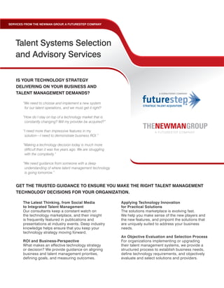 SERVICES FROM THE NEWMAN GROUP A FUTURESTEP COMPANY
                              ,




   Talent Systems Selection
   and Advisory Services

    IS YOUR TECHNOLOGY STRATEGY
    DELIVERING ON YOUR BUSINESS AND
    TALENT MANAGEMENT DEMANDS?

        “We need to choose and implement a new system
         for our talent operations, and we must get it right?

        “How do I stay on top of a technology market that is
         constantly changing? Will my provider be acquired?”

        “I need more than impressive features in my
         solution—I need to demonstrate business ROI.”

        “Making a technology decision today is much more
         difficult than it was five years ago. We are struggling
         with the complexity.”

        “We need guidance from someone with a deep
         understanding of where talent management technology
         is going tomorrow.”


    GET THE TRUSTED GUIDANCE TO ENSURE YOU MAKE THE RIGHT TALENT MANAGEMENT
    TECHNOLOGY DECISIONS FOR YOUR ORGANIZATION.

       The Latest Thinking, from Social Media                      Applying Technology Innovation
       to Integrated Talent Management                             for Practical Solutions
       Our consultants keep a constant watch on                    The solutions marketplace is evolving fast.
       the technology marketplace, and their insight               We help you make sense of the new players and
       is frequently featured in publications and                  the new features, and pinpoint the solutions that
       presentations at industry events. Deep industry             are uniquely suited to address your business
       knowledge helps ensure that you keep your                   needs.
       technology strategy moving forward.
                                                                   An Objective Evaluation and Selection Process
       ROI and Business-Perspective                                For organizations implementing or upgrading
       What makes an effective technology strategy                 their talent management systems, we provide a
       or decision? We provide guidance on aligning                structured process to establish business needs,
       business and talent management priorities,                  define technology requirements, and objectively
       defining goals, and measuring outcomes.                     evaluate and select solutions and providers.
 