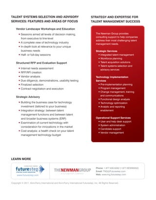 TALENT SYSTEMS SELECTION AND ADVISORY                                           STRATEGY AND EXPERTISE FOR
SERVICES: FEATURES AND AREAS OF FOCUS                                           TALENT MANAGEMENT SUCCESS

    Vendor Landscape Workshops and Education

       • Sessions aimed all levels of decision making,                               The Newman Group provides
                                                                                     consulting support to help companies
         from executive to line-level
                                                                                     address their most challenging talent
       • A complete view of technology industry                                      management needs.
       • In-depth look at relevance to your unique
         business needs                                                              Strategic Services
       • Half- or full-day sessions                                                    • Integrated talent management
                                                                                       • Workforce planning
    Structured RFP and Evaluation Support                                              • Talent acquisition solutions
                                                                                       • Talent systems selection and
       • Internal needs assessment                                                       advisory services
       • RFP/RFI creation
       • Vendor analysis                                                             Technology Implementation
       • Due diligence, demonstrations, usability testing                            Services
       • Finalized selection                                                           • Pre-implementation planning
       • Contract negotiation and execution                                             • Program management
                                                                                        • Change management, training
                                                                                          and communications
    Strategic Advisory
                                                                                        • Functional design analysis
       • Building the business case for technology                                      • Technology optimization
         investment (tailored to your business)                                         • Analytic and reporting
       • Integration strategy: between talent                                             enablement
         management functions and between talent
         and broader business systems (ERP)                                          Operational Support Services
                                                                                      • User and help desk support
       • Examination of current technology with
                                                                                      • System administration
         consideration for innovations in the market
                                                                                      • Candidate support
       • Cost analysis: a health check on your talent
                                                                                      • Vendor management
         management technology budget




LEARN MORE


                                                                                     Phone: 1.877.630.6262 (1.877.NEWMAN2)
                                                                                     Email: TNG@Futurestep.com
     www.futurestep.com                                                              Web: www.tng.futurestep.com


Copyright © 2011. Korn/Ferry International and Korn/Ferry International Futurestep, Inc. All Rights Reserved.
 