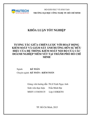 BỘ GIÁO DỤC VÀ ĐÀO TẠO
TRƯỜNG ĐẠI HỌC CÔNG NGHỆ TP. HỒ CHÍ MINH
KHÓA LUẬN TỐT NGHIỆP
TƯƠNG TÁC GIỮA CHIẾN LƯỢC VỚI HOẠT ĐỘNG
KIỂM SOÁT VÀ GIÁM SÁT ẢNH HƯỞNG ĐẾN SỰ HỮU
HIỆU CỦA HỆ THỐNG KIỂM SOÁT NỘI BỘ CỦA CÁC
DOANH NGHIỆP NIÊM YẾT TẠI THÀNH PHỐ HỒ CHÍ
MINH
Ngành: KẾ TOÁN
Chuyên ngành: KẾ TOÁN – KIỂM TOÁN
Giảng viên hướng dẫn :Th.S.Trịnh Ngọc Anh
Sinh viên thực hiện :Trần Minh Đạt
MSSV:1154030135 Lớp:11DKKT01
TP. Hồ Chí Minh, 2015
 