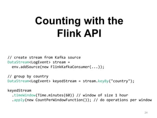 24
// create stream from Kafka source
DataStream<LogEvent> stream =
env.addSource(new FlinkKafkaConsumer(...));
// group by country
DataStream<LogEvent> keyedStream = stream.keyBy("country");
keyedStream
.timeWindow(Time.minutes(60)) // window of size 1 hour
.apply(new CountPerWindowFunction()); // do operations per window
Counting with the
Flink API
 