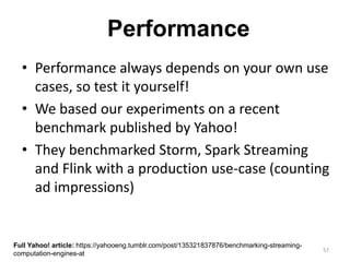 57
Performance
• Performance always depends on your own use
cases, so test it yourself!
• We based our experiments on a recent
benchmark published by Yahoo!
• They benchmarked Storm, Spark Streaming
and Flink with a production use-case (counting
ad impressions)
Full Yahoo! article: https://yahooeng.tumblr.com/post/135321837876/benchmarking-streaming-
computation-engines-at
 