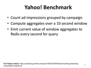58
Yahoo! Benchmark
• Count ad impressions grouped by campaign
• Compute aggregates over a 10 second window
• Emit current value of window aggregates to
Redis every second for query
Full Yahoo! article: https://yahooeng.tumblr.com/post/135321837876/benchmarking-streaming-
computation-engines-at
 