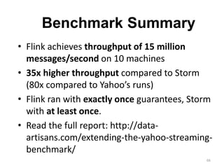 66
• Flink achieves throughput of 15 million
messages/second on 10 machines
• 35x higher throughput compared to Storm
(80x compared to Yahoo’s runs)
• Flink ran with exactly once guarantees, Storm
with at least once.
• Read the full report: http://data-
artisans.com/extending-the-yahoo-streaming-
benchmark/
Benchmark Summary
 