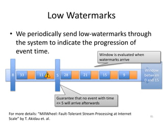 Low Watermarks
• We periodically send low-watermarks through
the system to indicate the progression of
event time.
81
For more details: “MillWheel: Fault-Tolerant Stream Processing at Internet
Scale” by T. Akidau et. al.
33 11 28 21 15 958
Guarantee that no event with time
<= 5 will arrive afterwards
Window
between
0 and 15
Window is evaluated when
watermarks arrive
 