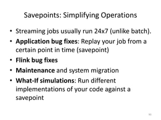 Savepoints: Simplifying Operations
• Streaming jobs usually run 24x7 (unlike batch).
• Application bug fixes: Replay your job from a
certain point in time (savepoint)
• Flink bug fixes
• Maintenance and system migration
• What-If simulations: Run different
implementations of your code against a
savepoint
90
 