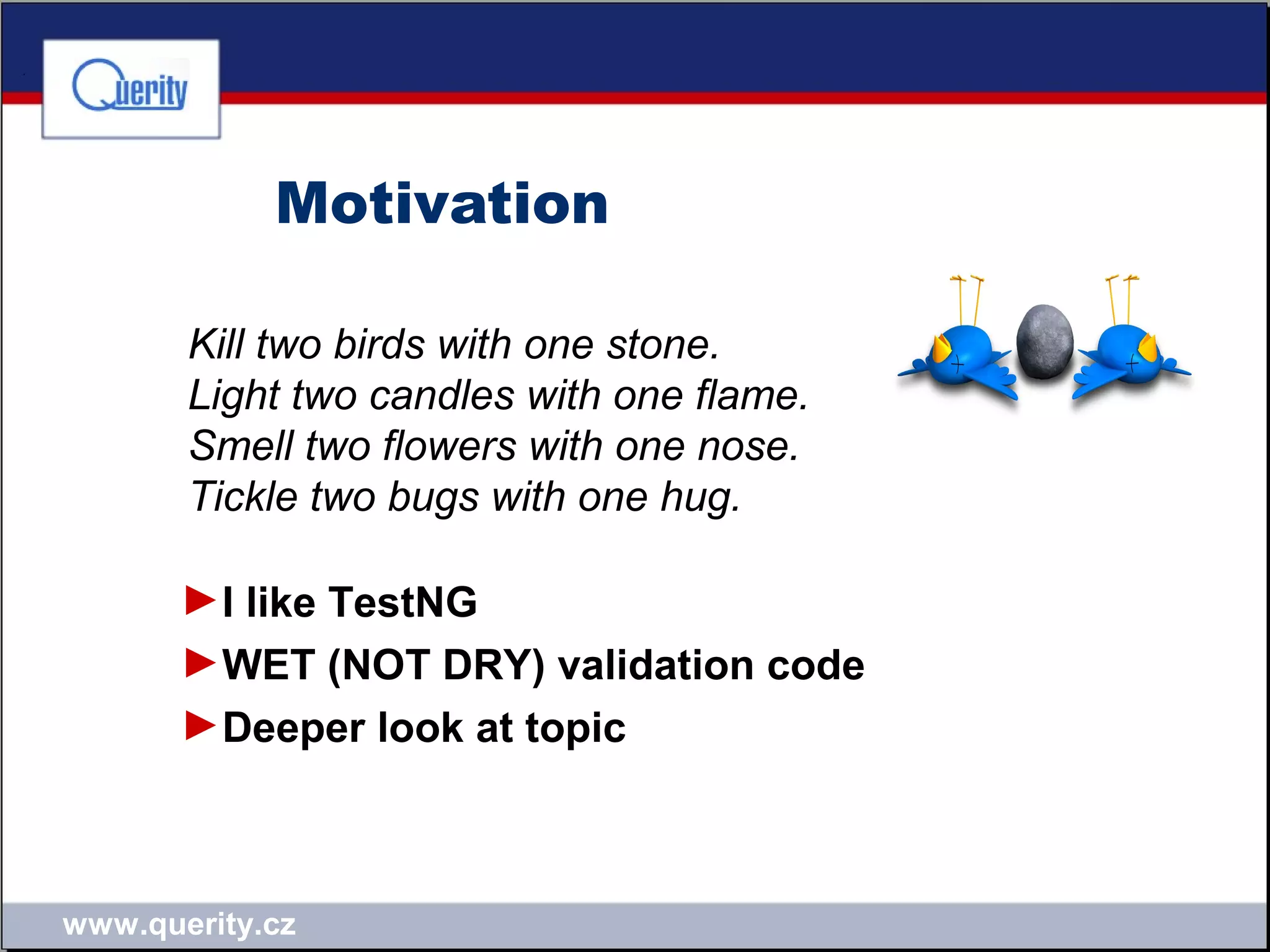 www.querity.cz
Motivation
Kill two birds with one stone.
Light two candles with one flame.
Smell two flowers with one nose.
Tickle two bugs with one hug.
►I like TestNG
►WET (NOT DRY) validation code
►Deeper look at topic
 