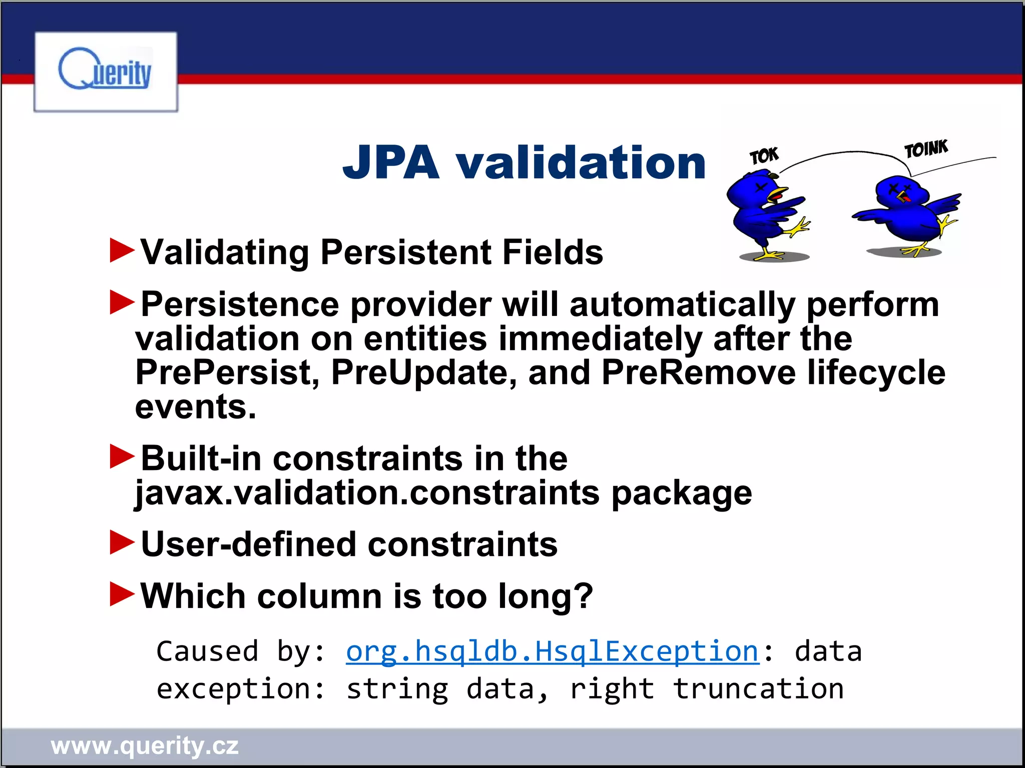 www.querity.cz
JPA validation
►Validating Persistent Fields
►Persistence provider will automatically perform
validation on entities immediately after the
PrePersist, PreUpdate, and PreRemove lifecycle
events.
►Built-in constraints in the
javax.validation.constraints package
►User-defined constraints
►Which column is too long?
Caused by: org.hsqldb.HsqlException: data
exception: string data, right truncation
 
