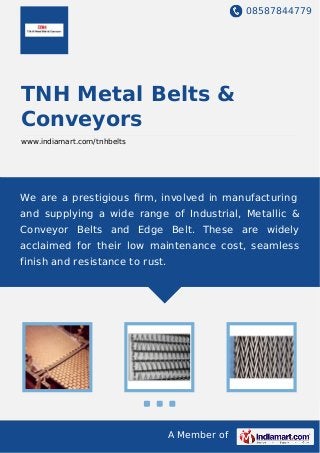 08587844779
A Member of
TNH Metal Belts &
Conveyors
www.indiamart.com/tnhbelts
We are a prestigious ﬁrm, involved in manufacturing
and supplying a wide range of Industrial, Metallic &
Conveyor Belts and Edge Belt. These are widely
acclaimed for their low maintenance cost, seamless
finish and resistance to rust.
 