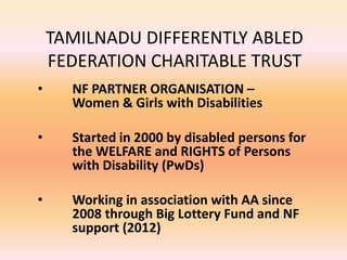 TAMILNADU DIFFERENTLY ABLED
FEDERATION CHARITABLE TRUST
• NF PARTNER ORGANISATION –
Women & Girls with Disabilities
• Started in 2000 by disabled persons for
the WELFARE and RIGHTS of Persons
with Disability (PwDs)
• Working in association with AA since
2008 through Big Lottery Fund and NF
support (2012)
 