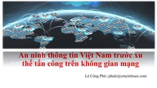 An ninh thông tin Việt Nam trước xu 
thế tấn công trên không gian mạng 
Lê Công Phú | phulc@cmcinfosec.com 
 