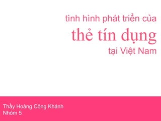 tình hình phát triển của
thẻ tín dụng
tại Việt Nam
Thầy Hoàng Công Khánh
Nhóm 5
 