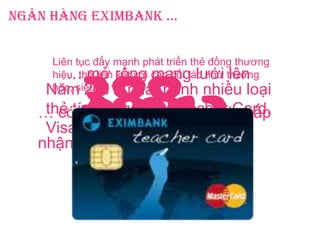 Ngân hàng Eximbank …
Năm 2011, phát hành nhiều loại
thẻ tín dụng mới: Teacher Card,
Visa Business …
… có 388đơn vị chấp
nhận thẻ mới ...
… mở rộng mạng lưới lên
2.073
đơn vị chấp nhận thẻ
Liên tục đẩy mạnh phát triển thẻ đồng thương
hiệu, thẻ liên kết với các đối tác như trường
học, siêu thị …
 