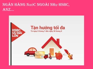 Ngân hàng nước ngoài như HSBC,
aNZ…
 Chạy đua cạnh tranh thị phần bán lẻ thông
qua việc mời chào trên các website công
cộng, gửi email và gọi điện đến khách hàng
đã và chưa mở tài khoản
 Kết hợp với các trung tâm thương mai, siêu
thị lớn thực hiện chương trình giảm giá cho
những khách hàng trả tiền qua thẻ tín dụng
như Visa, Master Card
 