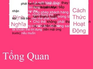 Tổng Quan
Định
Nghĩa
 Là một hình thức thay thế cho việc
thanh toán trực tiếp
 Cho phép khách hàng “trả dần” số
tiền thanh toán trong tài khoản
 Chủ thẻ không phải thanh toán toàn
bộ số dư trên bảng sao kê
Cách
Thức
Hoạt
Động
 Được phát hành sau khi nhà cung
cấp dịch vụ tín dụng duyệt chấp
nhận tài khoản thẻ
 Khi mua sắm, người dùng thẻ cam
kết sẽ trả tiền cho nhà phát hành
thẻ
 Chủ thẻ cũng có thể rút tiền mặt từ
tài khoản thẻ tín dụng (tiền mặt ứng
trước) nếu muốn
 