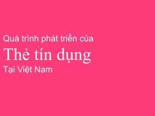 Quá trình phát triển của
Thẻ tín dụng
Tại Việt Nam
 