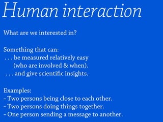 What are we interested in?
Something that can:
. . . be measured relatively easy
(who are involved & when).
. . . and give scientific insights.
Examples:
-Two persons being close to each other.
-Two persons doing things together.
-One person sending a message to another.
Human interaction
 
