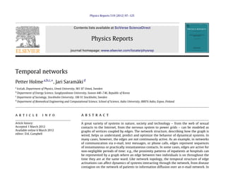 Physics Reports 519 (2012) 97–125
Contents lists available at SciVerse ScienceDirect
Physics Reports
journal homepage: www.elsevier.com/locate/physrep
Temporal networks
Petter Holmea,b,c,⇤
, Jari Saramäkid
a
IceLab, Department of Physics, Umeå University, 901 87 Umeå, Sweden
b
Department of Energy Science, Sungkyunkwan University, Suwon 440–746, Republic of Korea
c
Department of Sociology, Stockholm University, 106 91 Stockholm, Sweden
d
Department of Biomedical Engineering and Computational Science, School of Science, Aalto University, 00076 Aalto, Espoo, Finland
a r t i c l e i n f o
Article history:
Accepted 1 March 2012
Available online 6 March 2012
editor: D.K. Campbell
a b s t r a c t
A great variety of systems in nature, society and technology – from the web of sexual
contacts to the Internet, from the nervous system to power grids – can be modeled as
graphs of vertices coupled by edges. The network structure, describing how the graph is
wired, helps us understand, predict and optimize the behavior of dynamical systems. In
many cases, however, the edges are not continuously active. As an example, in networks
of communication via e-mail, text messages, or phone calls, edges represent sequences
of instantaneous or practically instantaneous contacts. In some cases, edges are active for
non-negligible periods of time: e.g., the proximity patterns of inpatients at hospitals can
be represented by a graph where an edge between two individuals is on throughout the
time they are at the same ward. Like network topology, the temporal structure of edge
activations can affect dynamics of systems interacting through the network, from disease
contagion on the network of patients to information diffusion over an e-mail network. In
 