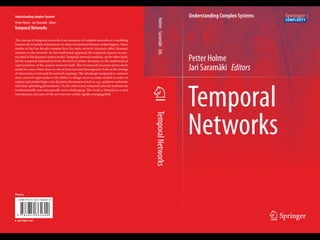 1
ISBN 978-3-642-36460-0
Understanding Complex Systems
Petter Holme
Jari Saramäki Editors
Temporal
Networks
TemporalNetworksHolme·SaramäkiEds.
Understanding Complex Systems
Petter Holme · Jari Saramäki Editors
Temporal Networks
The concept of temporal networks is an extension of complex networks as a modeling
framework to include information on when interactions between nodes happen. Many
studies of the last decade examine how the static network structure affect dynamic
systems on the network. In this traditional approach the temporal aspects are pre-
encoded in the dynamic system model. Temporal-network methods, on the other hand,
lift the temporal information from the level of system dynamics to the mathematical
representation of the contact network itself. This framework becomes particularly
useful for cases where there is a lot of structure and heterogeneity both in the timings
of interaction events and the network topology. The advantage compared to common
static network approaches is the ability to design more accurate models in order to
explain and predict large-scale dynamic phenomena (such as, e.g., epidemic outbreaks
and other spreading phenomena). On the other hand, temporal network methods are
mathematically and conceptually more challenging. This book is intended as a first
introduction and state-of-the art overview of this rapidly emerging field.
Physics
9 7 8 3 6 4 2 3 6 4 6 0 0
 
