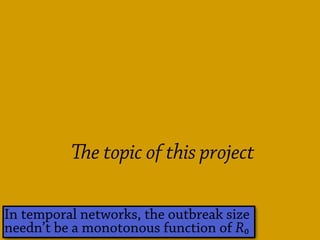 Problems with R₀
Hard to
estimate
Can be hard for
models
& even harder for outbreak data
and many datasets lack
the important early period
e threshold isn’t R₀ = 1 in practice
e meaning of a threshold in a finite population.
e topic of this project
In temporal networks, the outbreak size
needn’t be a monotonous function of R₀
 