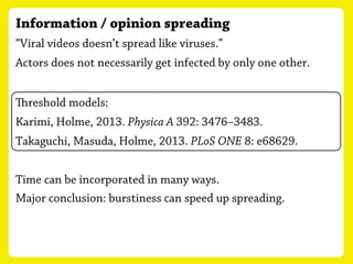 Information / opinion spreading
“Viral videos doesn’t spread like viruses.”
Actors does not necessarily get infected by only one other.
Karimi, Holme, 2013. Physica A 392: 3476–3483.
reshold models:
Takaguchi, Masuda, Holme, 2013. PLoS ONE 8: e68629.
Time can be incorporated in many ways.
Major conclusion: burstiness can speed up spreading.
 