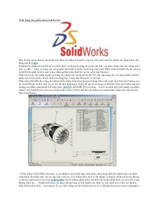 Tính năng của phần mềm Solidworks
Đây là một trong những sản phẩm nổi tiếng của hãng Dassault systemn, bên cạnh một sản phẩm nổi tiếng khác của
hãng này là Catia.
SolidWorks phần mềm thiết kế ba chiều được sử dụng rất rộng rãi trong các lĩnh vực khác nhau như xây dựng, kiến
trúc, cơ khí… được sử dụng các công nghệ mới nhất về lĩnh vực đồ họa máy tính. Phần mềm SolidWorks do công ty
SolidWorks phát triển là một trong những phần mềm thiết kế uy tín nhất trên thế giới.
Phần mềm này cho phép người sử dụng xây dựng các mô hình chi tiết 3D, lắp ráp chúng lại với nhau thành một bộ
phận máy (máy) hoàn chỉnh, kiểm tra động học, cung cấp thông tin về vật liệu…
Phần mềm SolidWorks cũng cho phép nhiều phần mềm ứng dụng nổi tiếng khác chạy trực tiếp trên môi trường của
nó. SolidWorks có thể xuất ra các file dữ liệu định dạng chuẩn để người sử dụng có thể khai thác mô hình trong môi
trường các phần mềm phân tích khác như ANSYS, ADAMS, Pro-Casting…Trước sự phát triển lớn mạnh của phần
mềm CAD SolidWorks, hiện nay nhiều phần mềm CAD/CAM đã viết thêm các modul nhận dạng trực tiếp file dữ
liệu SolidWorks…
* Chức năng CAD: Phần mềm này có ưu điểm là giao diện đẹp, thân thiện, khả năng thiết kế nhanh hơn các phần
mềm khác rất nhiều nhờ vào sự xắp xếp và bố trí các toolbar một cách có hệ thống và hợp lý. Phần mềm này không
có nhiều modul như Catia hay unigraphics vốn là những phần mềm lớn thiết kế trong nhiều lĩnh vực như ôtô, hàng
không, điện tử, … Solidworks chủ yếu được dùng trong cơ khí chính xác, điện tử, ôtô, thiết kế cơ khí, tạo khuôn,
thiết kế kim loại tấm… nói chung, về các chức năng này thì Solidworks tỏ ra có không thua kém Catia, unigraphics
 