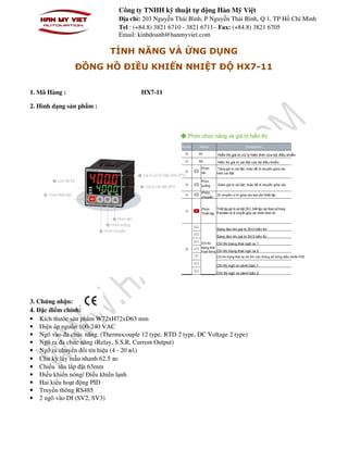 Công ty TNHH kỹ thuật tự động Hàn Mỹ Việt
Địa chỉ: 203 Nguyễn Thái Bình, P Nguyễn Thái Bình, Q 1, TP Hồ Chí Minh
Tel : (+84.8) 3821 6710 - 3821 6711– Fax: (+84.8) 3821 6705
Email: kinhdoanh@hanmyviet.com
TÍNH NĂNG VÀ ỨNG DỤNG
ĐỒNG HỒ ĐIỀU KHIỂN NHIỆT ĐỘ HX7-11
1. Mã Hàng : HX7-11
2. Hình dạng sản phẩm :
3. Chứng nhận:
4. Đặc điểm chính:
• Kích thước sản phẩm W72xH72xD63 mm
• Điện áp nguồn 100-240 VAC
• Ngõ vào đa chức năng. (Thermocouple 12 type, RTD 2 type, DC Voltage 2 type)
• Ngõ ra đa chức năng (Relay, S.S.R, Current Output)
• Ngõ ra chuyển đổi tín hiệu (4 - 20 ㎃)
• Chu kỳ lấy mẫu nhanh 62.5 ㎳
• Chiều sâu lắp đặt 63mm
• Điều khiển nóng/ Điều khiển lạnh
• Hai kiểu hoạt động PID
• Truyền thông RS485
• 2 ngõ vào DI (SV2, SV3)
 