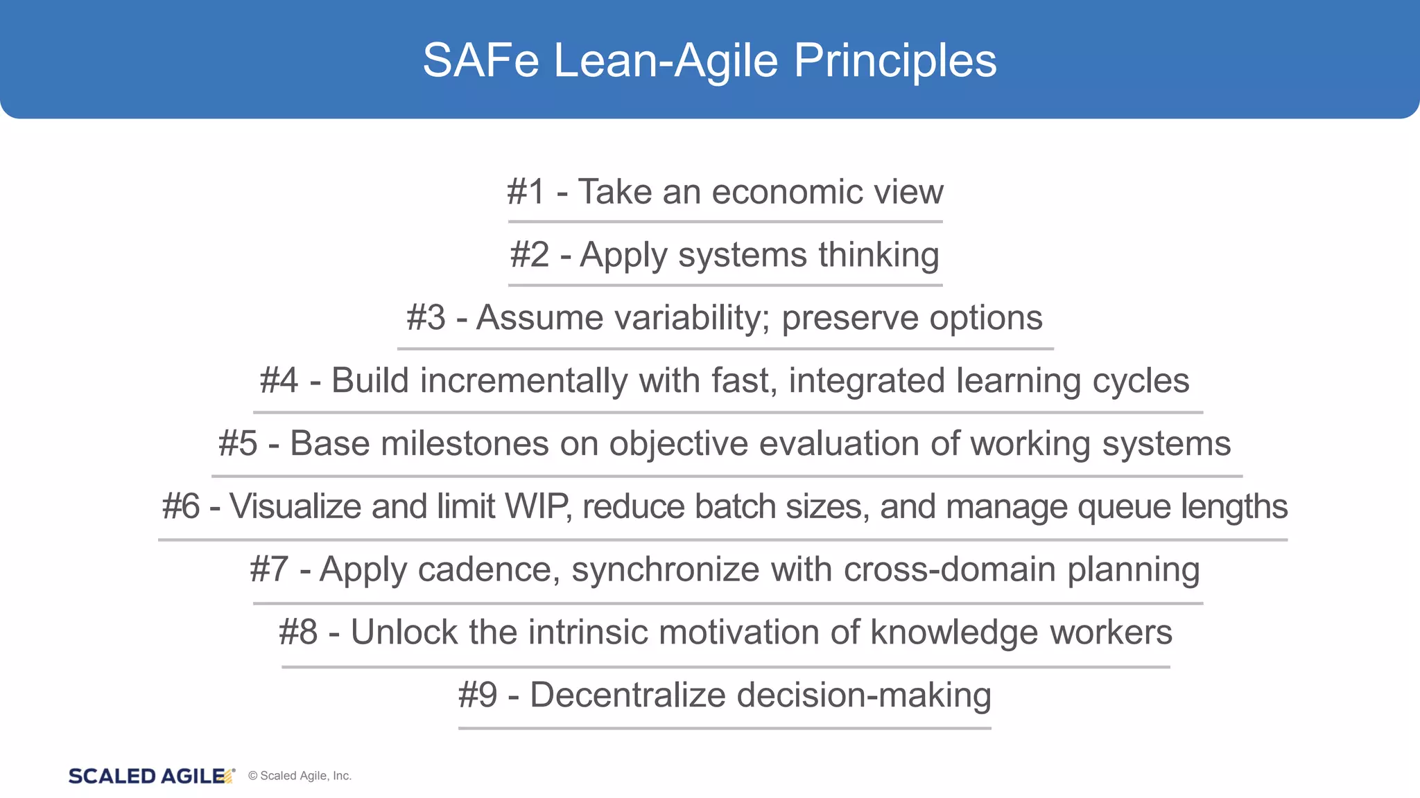 © Scaled Agile, Inc.
#1 - Take an economic view
#2 - Apply systems thinking
#3 - Assume variability; preserve options
#4 - Build incrementally with fast, integrated learning cycles
#5 - Base milestones on objective evaluation of working systems
#6 - Visualize and limit WIP, reduce batch sizes, and manage queue lengths
#7 - Apply cadence, synchronize with cross-domain planning
#8 - Unlock the intrinsic motivation of knowledge workers
#9 - Decentralize decision-making
SAFe Lean-Agile Principles
 
