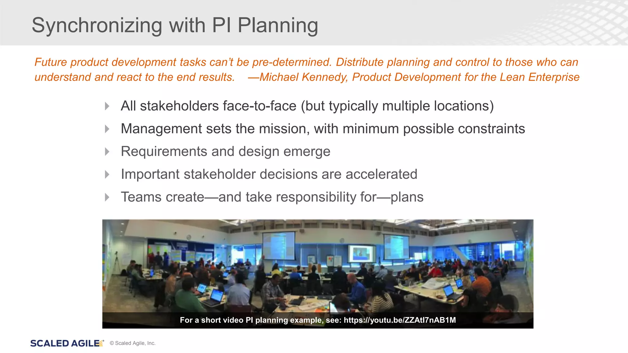 © Scaled Agile, Inc.
Synchronizing with PI Planning
 All stakeholders face-to-face (but typically multiple locations)
 Management sets the mission, with minimum possible constraints
 Requirements and design emerge
 Important stakeholder decisions are accelerated
 Teams create—and take responsibility for—plans
Future product development tasks can’t be pre-determined. Distribute planning and control to those who can
understand and react to the end results. —Michael Kennedy, Product Development for the Lean Enterprise
For a short video PI planning example, see: https://youtu.be/ZZAtl7nAB1M
 