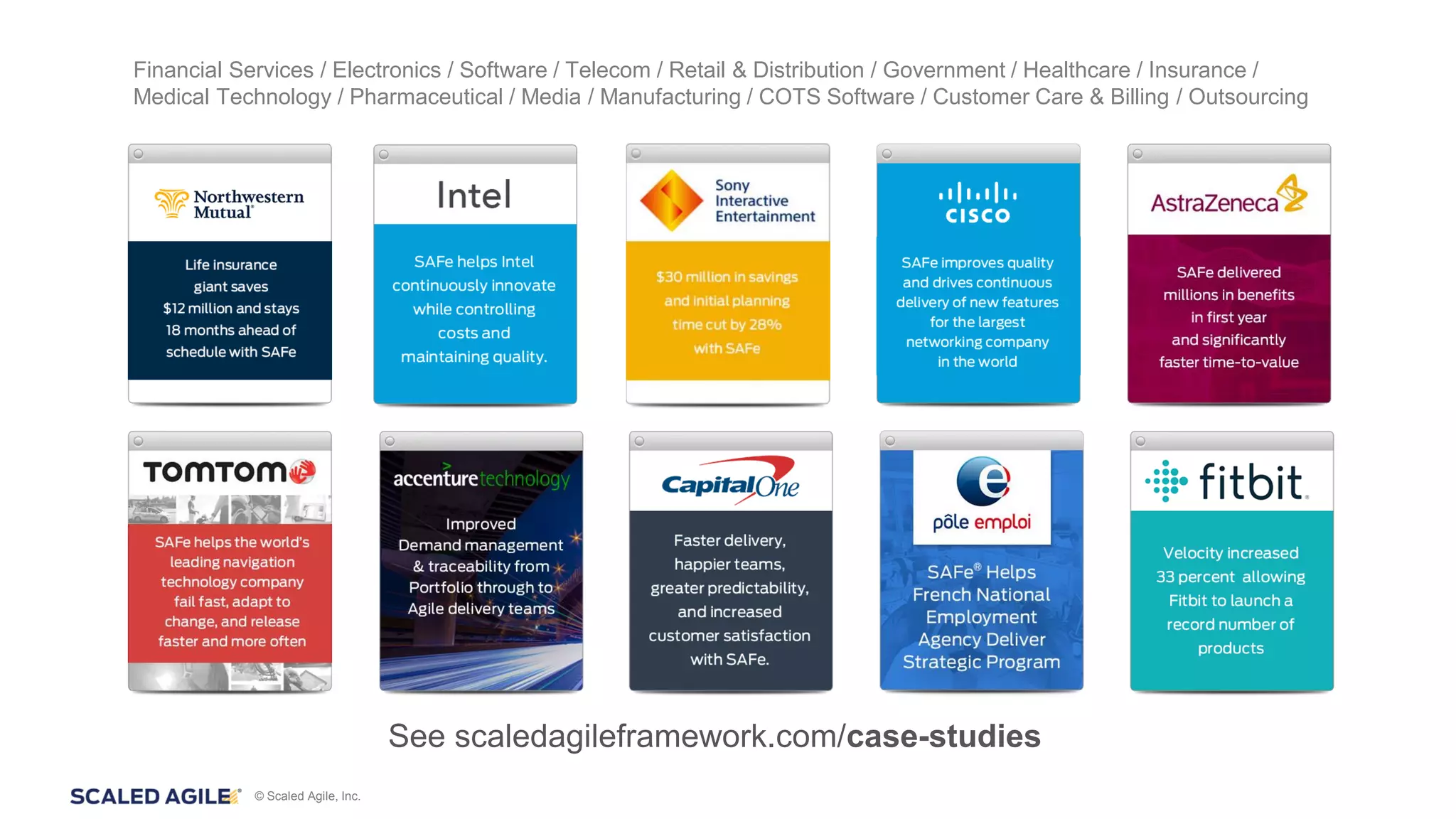 © Scaled Agile, Inc.
Financial Services / Electronics / Software / Telecom / Retail & Distribution / Government / Healthcare / Insurance /
Medical Technology / Pharmaceutical / Media / Manufacturing / COTS Software / Customer Care & Billing / Outsourcing
See scaledagileframework.com/case-studies
 