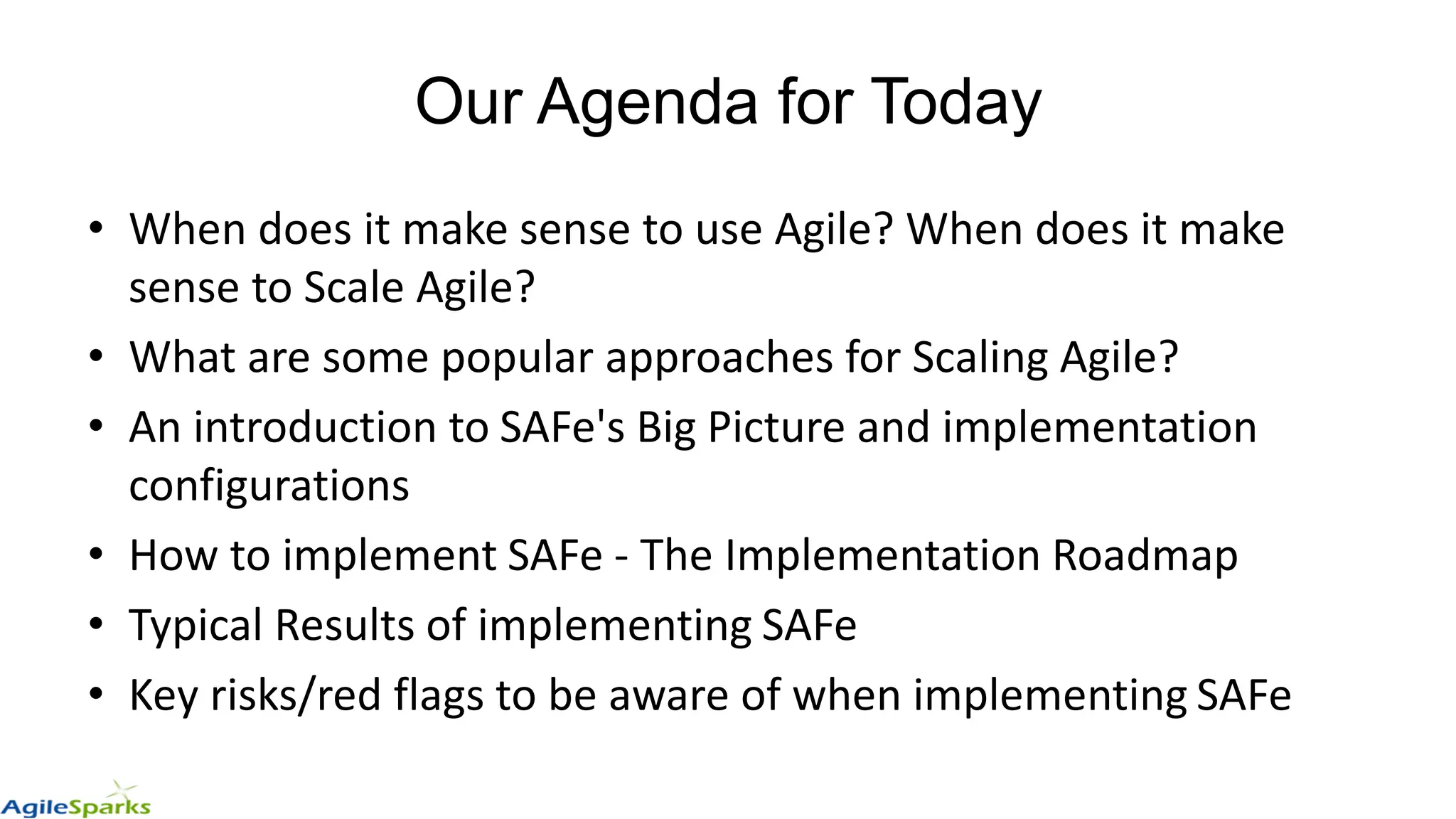 Our Agenda for Today
• When does it make sense to use Agile? When does it make
sense to Scale Agile?
• What are some popular approaches for Scaling Agile?
• An introduction to SAFe's Big Picture and implementation
configurations
• How to implement SAFe - The Implementation Roadmap
• Typical Results of implementing SAFe
• Key risks/red flags to be aware of when implementing SAFe
 