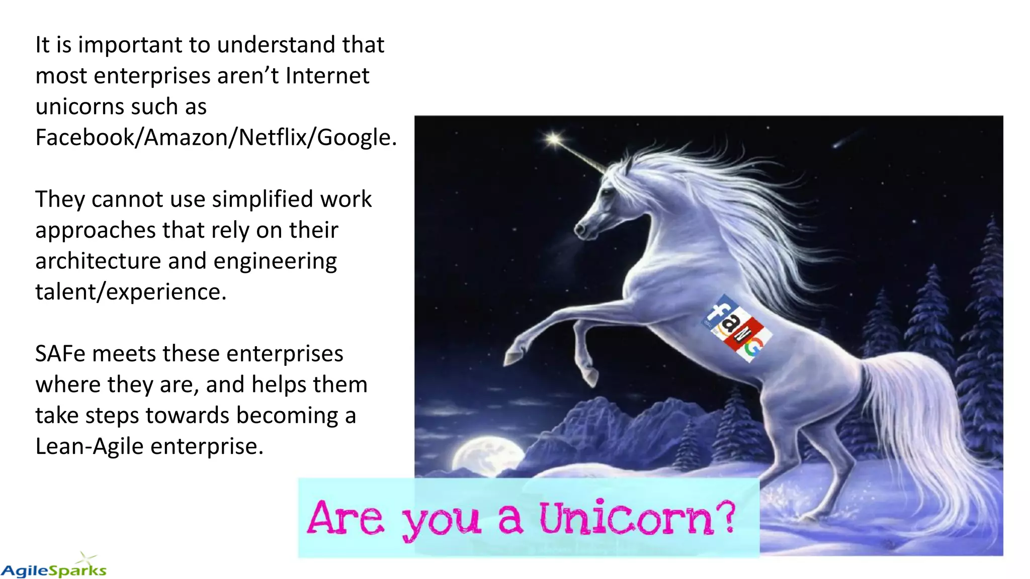 It is important to understand that
most enterprises aren’t Internet
unicorns such as
Facebook/Amazon/Netflix/Google.
They cannot use simplified work
approaches that rely on their
architecture and engineering
talent/experience.
SAFe meets these enterprises
where they are, and helps them
take steps towards becoming a
Lean-Agile enterprise.
 