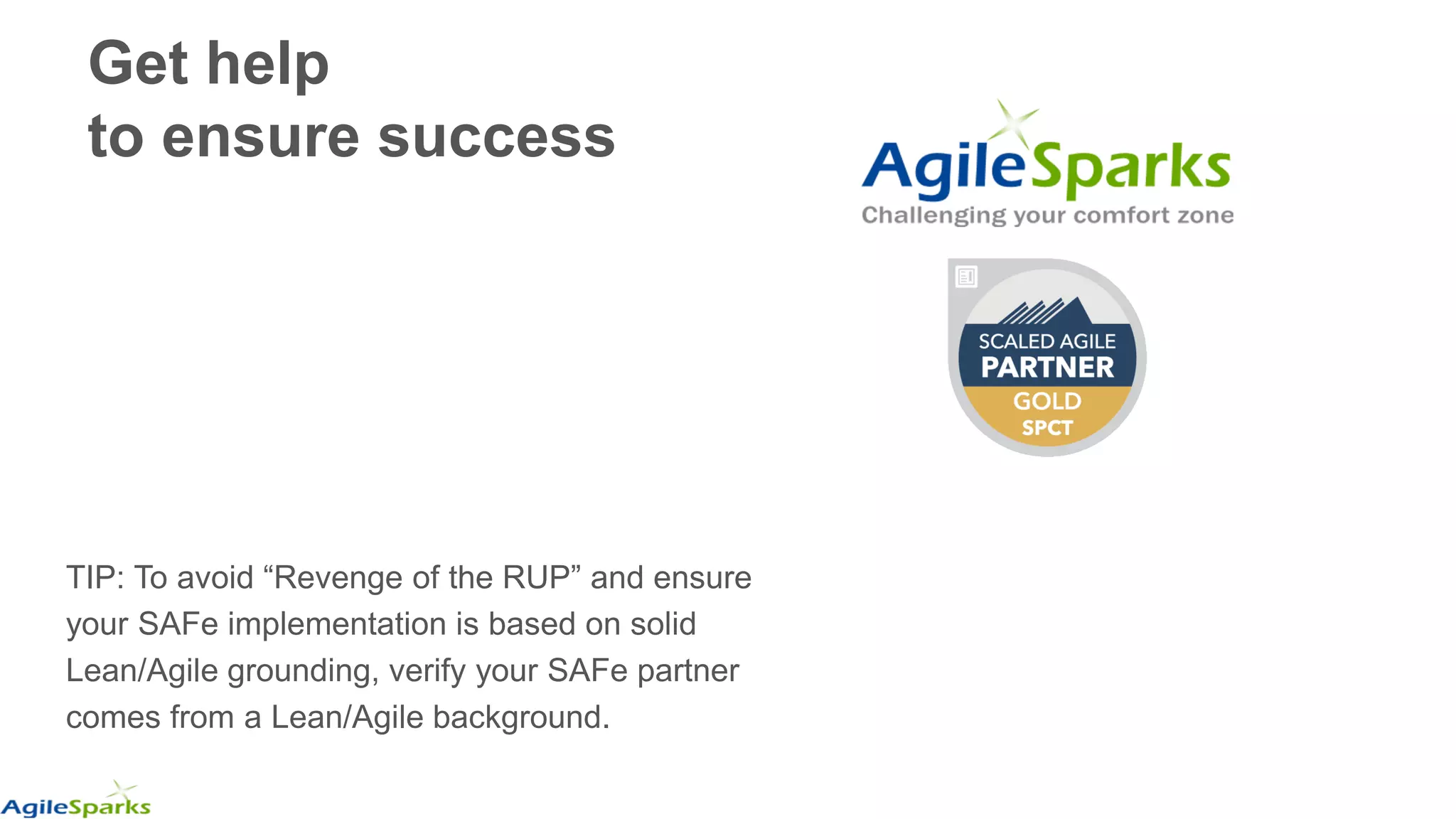 TIP: To avoid “Revenge of the RUP” and ensure
your SAFe implementation is based on solid
Lean/Agile grounding, verify your SAFe partner
comes from a Lean/Agile background.
Get help
to ensure success
 