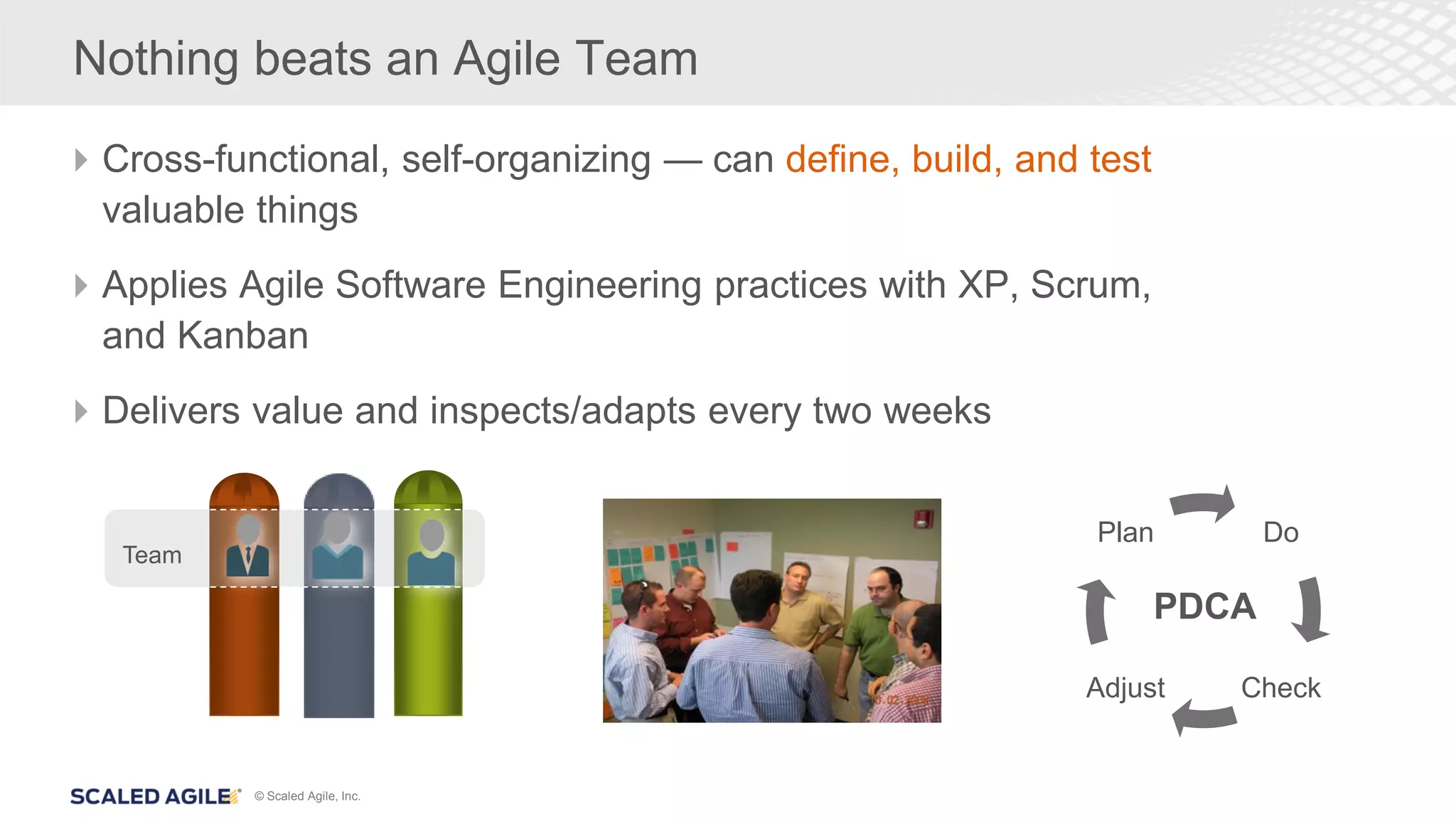 © Scaled Agile, Inc.
Nothing beats an Agile Team
Cross-functional, self-organizing — can define, build, and test
valuable things
Applies Agile Software Engineering practices with XP, Scrum,
and Kanban
Delivers value and inspects/adapts every two weeks
Team
Do
CheckAdjust
Plan
PDCA
 