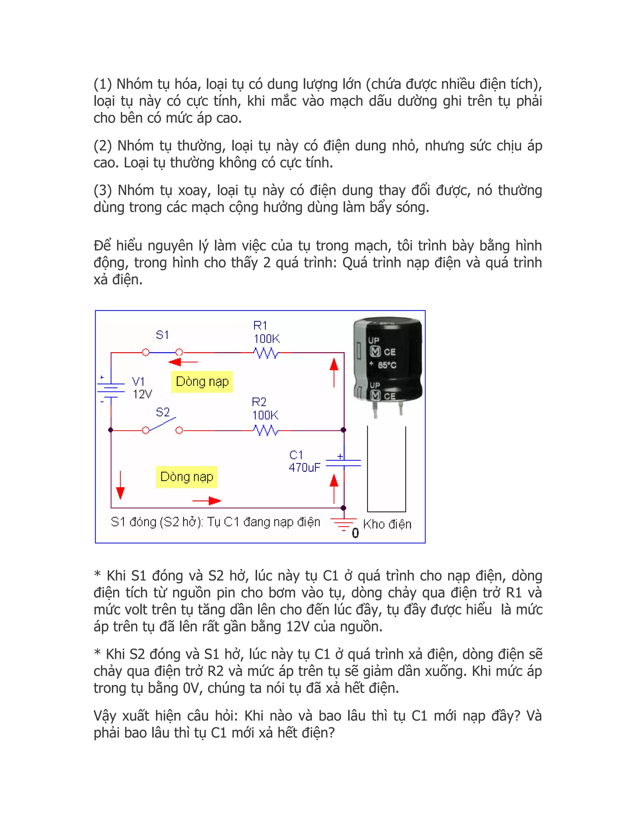 (1) Nhóm tụ hóa, loại tụ có dung lượng lớn (chứa được nhiều điện tích),
loại tụ này có cực tính, khi mắc vào mạch dấu dường ghi trên tụ phải
cho bên có mức áp cao.
(2) Nhóm tụ thường, loại tụ này có điện dung nhỏ, nhưng sức chịu áp
cao. Loại tụ thường không có cực tính.
(3) Nhóm tụ xoay, loại tụ này có điện dung thay đổi được, nó thường
dùng trong các mạch cộng hưởng dùng làm bẩy sóng.

Để hiểu nguyên lý làm việc của tụ trong mạch, tôi trình bày bằng hình
động, trong hình cho thấy 2 quá trình: Quá trình nạp điện và quá trình
xả điện.




* Khi S1 đóng và S2 hở, lúc này tụ C1 ở quá trình cho nạp điện, dòng
điện tích từ nguồn pin cho bơm vào tụ, dòng chảy qua điện trở R1 và
mức volt trên tụ tăng dần lên cho đến lúc đầy, tụ đầy được hiểu là mức
áp trên tụ đã lên rất gần bằng 12V của nguồn.
* Khi S2 đóng và S1 hở, lúc này tụ C1 ở quá trình xả điện, dòng điện sẽ
chảy qua điện trở R2 và mức áp trên tụ sẽ giảm dần xuống. Khi mức áp
trong tụ bằng 0V, chúng ta nói tụ đã xả hết điện.
Vậy xuất hiện câu hỏi: Khi nào và bao lâu thì tụ C1 mới nạp đầy? Và
phải bao lâu thì tụ C1 mới xả hết điện?
 