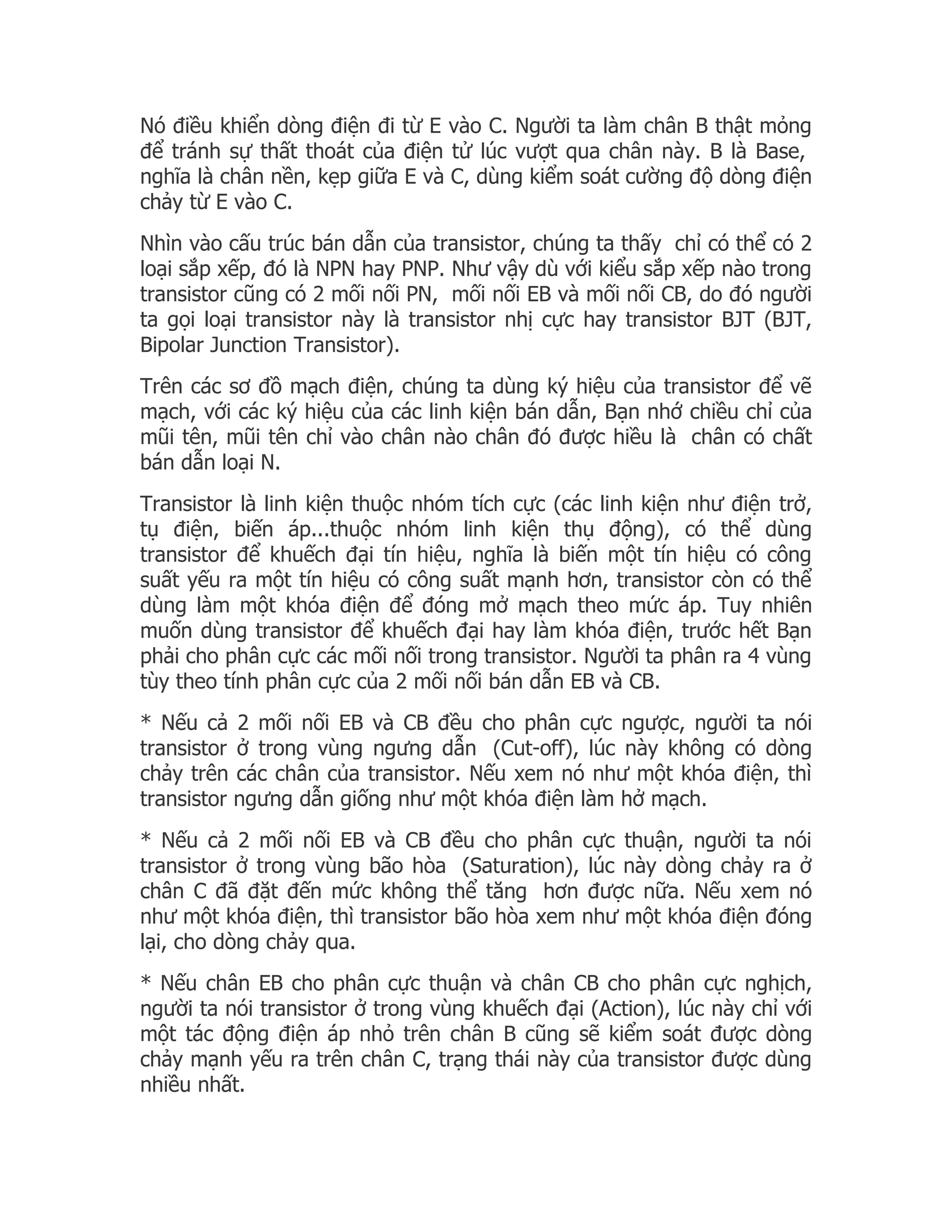 Nó điều khiển dòng điện đi từ E vào C. Người ta làm chân B thật mỏng
để tránh sự thất thoát của điện tử lúc vượt qua chân này. B là Base,
nghĩa là chân nền, kẹp giữa E và C, dùng kiểm soát cường độ dòng điện
chảy từ E vào C.
Nhìn vào cấu trúc bán dẫn của transistor, chúng ta thấy chỉ có thể có 2
loại sắp xếp, đó là NPN hay PNP. Như vậy dù với kiểu sắp xếp nào trong
transistor cũng có 2 mối nối PN, mối nối EB và mối nối CB, do đó người
ta gọi loại transistor này là transistor nhị cực hay transistor BJT (BJT,
Bipolar Junction Transistor).
Trên các sơ đồ mạch điện, chúng ta dùng ký hiệu của transistor để vẽ
mạch, với các ký hiệu của các linh kiện bán dẫn, Bạn nhớ chiều chỉ của
mũi tên, mũi tên chỉ vào chân nào chân đó được hiều là chân có chất
bán dẫn loại N.
Transistor là linh kiện thuộc nhóm tích cực (các linh kiện như điện trở,
tụ điện, biến áp...thuộc nhóm linh kiện thụ động), có thể dùng
transistor để khuếch đại tín hiệu, nghĩa là biến một tín hiệu có công
suất yếu ra một tín hiệu có công suất mạnh hơn, transistor còn có thể
dùng làm một khóa điện để đóng mở mạch theo mức áp. Tuy nhiên
muốn dùng transistor để khuếch đại hay làm khóa điện, trước hết Bạn
phải cho phân cực các mối nối trong transistor. Người ta phân ra 4 vùng
tùy theo tính phân cực của 2 mối nối bán dẫn EB và CB.
* Nếu cả 2 mối nối EB và CB đều cho phân cực ngược, người ta nói
transistor ở trong vùng ngưng dẫn (Cut-off), lúc này không có dòng
chảy trên các chân của transistor. Nếu xem nó như một khóa điện, thì
transistor ngưng dẫn giống như một khóa điện làm hở mạch.
* Nếu cả 2 mối nối EB và CB đều cho phân cực thuận, người ta nói
transistor ở trong vùng bão hòa (Saturation), lúc này dòng chảy ra ở
chân C đã đặt đến mức không thể tăng hơn được nữa. Nếu xem nó
như một khóa điện, thì transistor bão hòa xem như một khóa điện đóng
lại, cho dòng chảy qua.
* Nếu chân EB cho phân cực thuận và chân CB cho phân cực nghịch,
người ta nói transistor ở trong vùng khuếch đại (Action), lúc này chỉ với
một tác động điện áp nhỏ trên chân B cũng sẽ kiểm soát được dòng
chảy mạnh yếu ra trên chân C, trạng thái này của transistor được dùng
nhiều nhất.
 