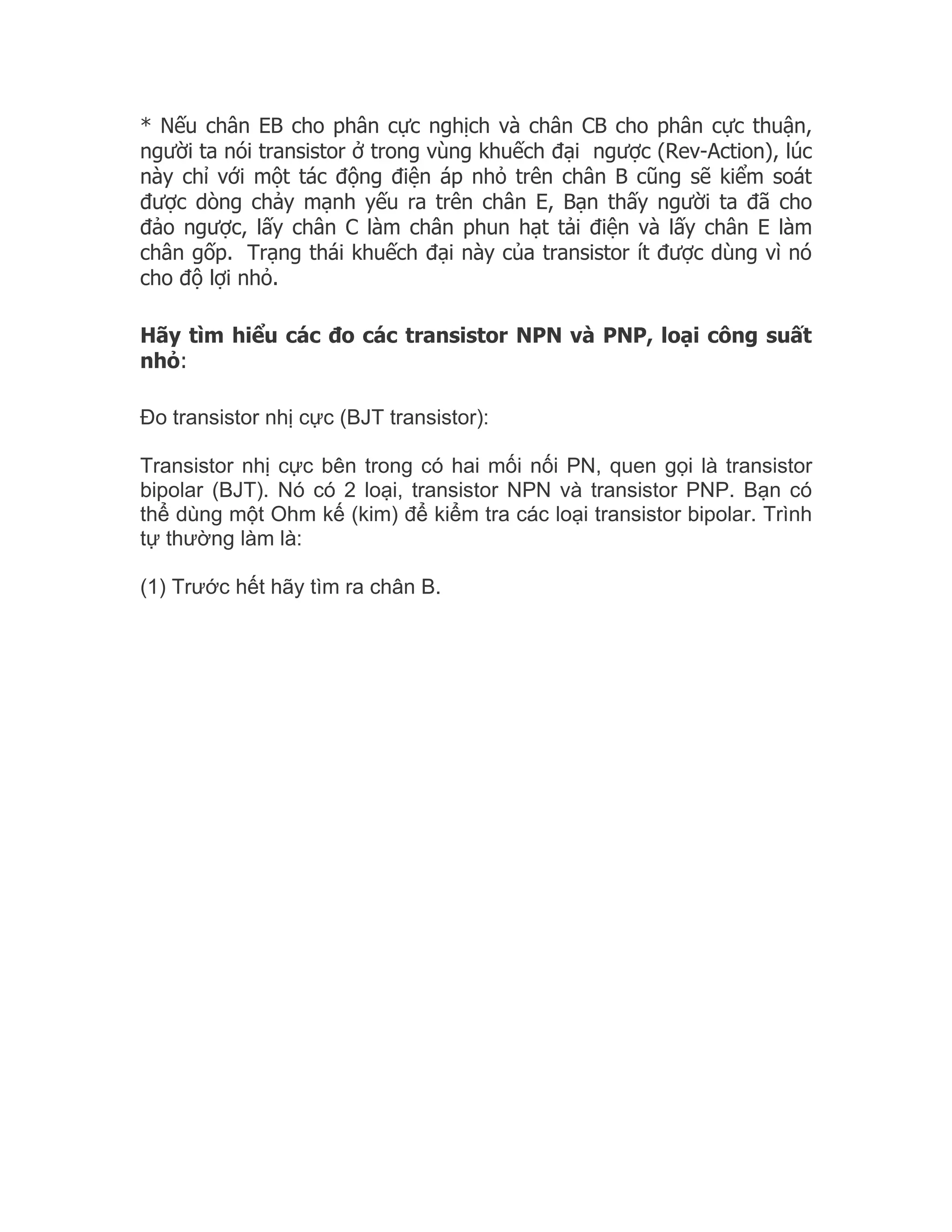 * Nếu chân EB cho phân cực nghịch và chân CB cho phân cực thuận,
người ta nói transistor ở trong vùng khuếch đại ngược (Rev-Action), lúc
này chỉ với một tác động điện áp nhỏ trên chân B cũng sẽ kiểm soát
được dòng chảy mạnh yếu ra trên chân E, Bạn thấy người ta đã cho
đảo ngược, lấy chân C làm chân phun hạt tải điện và lấy chân E làm
chân gốp. Trạng thái khuếch đại này của transistor ít được dùng vì nó
cho độ lợi nhỏ.

Hãy tìm hiểu các đo các transistor NPN và PNP, loại công suất
nhỏ:

Đo transistor nhị cực (BJT transistor):

Transistor nhị cực bên trong có hai mối nối PN, quen gọi là transistor
bipolar (BJT). Nó có 2 loại, transistor NPN và transistor PNP. Bạn có
thể dùng một Ohm kế (kim) để kiểm tra các loại transistor bipolar. Trình
tự thường làm là:

(1) Trước hết hãy tìm ra chân B.
 