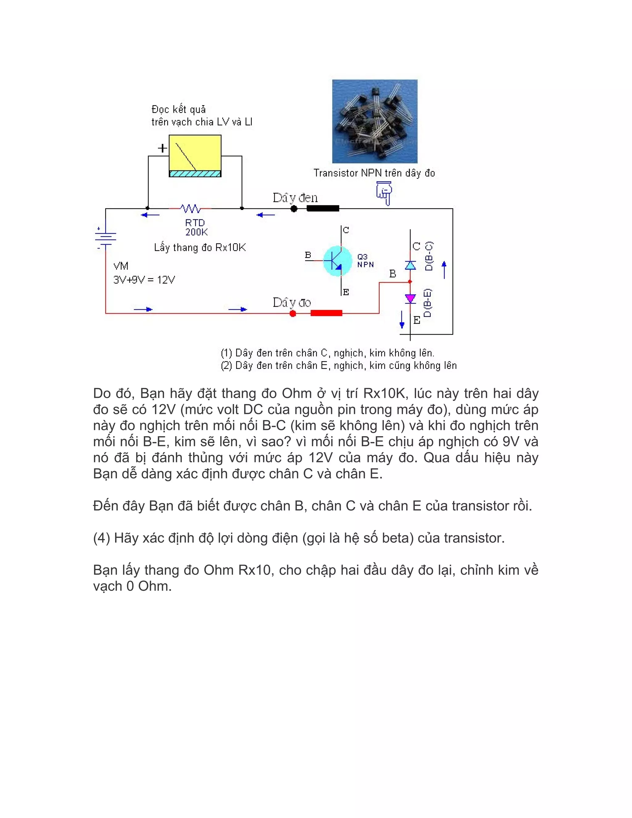 Do đó, Bạn hãy đặt thang đo Ohm ở vị trí Rx10K, lúc này trên hai dây
đo sẽ có 12V (mức volt DC của nguồn pin trong máy đo), dùng mức áp
này đo nghịch trên mối nối B-C (kim sẽ không lên) và khi đo nghịch trên
mối nối B-E, kim sẽ lên, vì sao? vì mối nối B-E chịu áp nghịch có 9V và
nó đã bị đánh thủng với mức áp 12V của máy đo. Qua dấu hiệu này
Bạn dễ dàng xác định được chân C và chân E.

Đến đây Bạn đã biết được chân B, chân C và chân E của transistor rồi.

(4) Hãy xác định độ lợi dòng điện (gọi là hệ số beta) của transistor.

Bạn lấy thang đo Ohm Rx10, cho chập hai đầu dây đo lại, chỉnh kim về
vạch 0 Ohm.
 