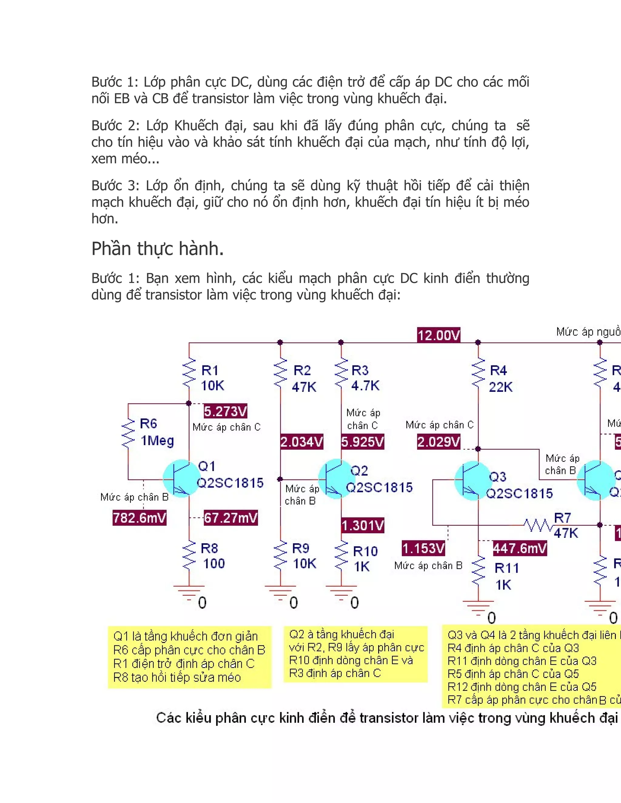 Bước 1: Lớp phân cực DC, dùng các điện trở để cấp áp DC cho các mối
nối EB và CB để transistor làm việc trong vùng khuếch đại.
Bước 2: Lớp Khuếch đại, sau khi đã lấy đúng phân cực, chúng ta sẽ
cho tín hiệu vào và khảo sát tính khuếch đại của mạch, như tính độ lợi,
xem méo...
Bước 3: Lớp ổn định, chúng ta sẽ dùng kỹ thuật hồi tiếp để cải thiện
mạch khuếch đại, giữ cho nó ổn định hơn, khuếch đại tín hiệu ít bị méo
hơn.

Phần thực hành.
Bước 1: Bạn xem hình, các kiểu mạch phân cực DC kinh điển thường
dùng để transistor làm việc trong vùng khuếch đại:
 