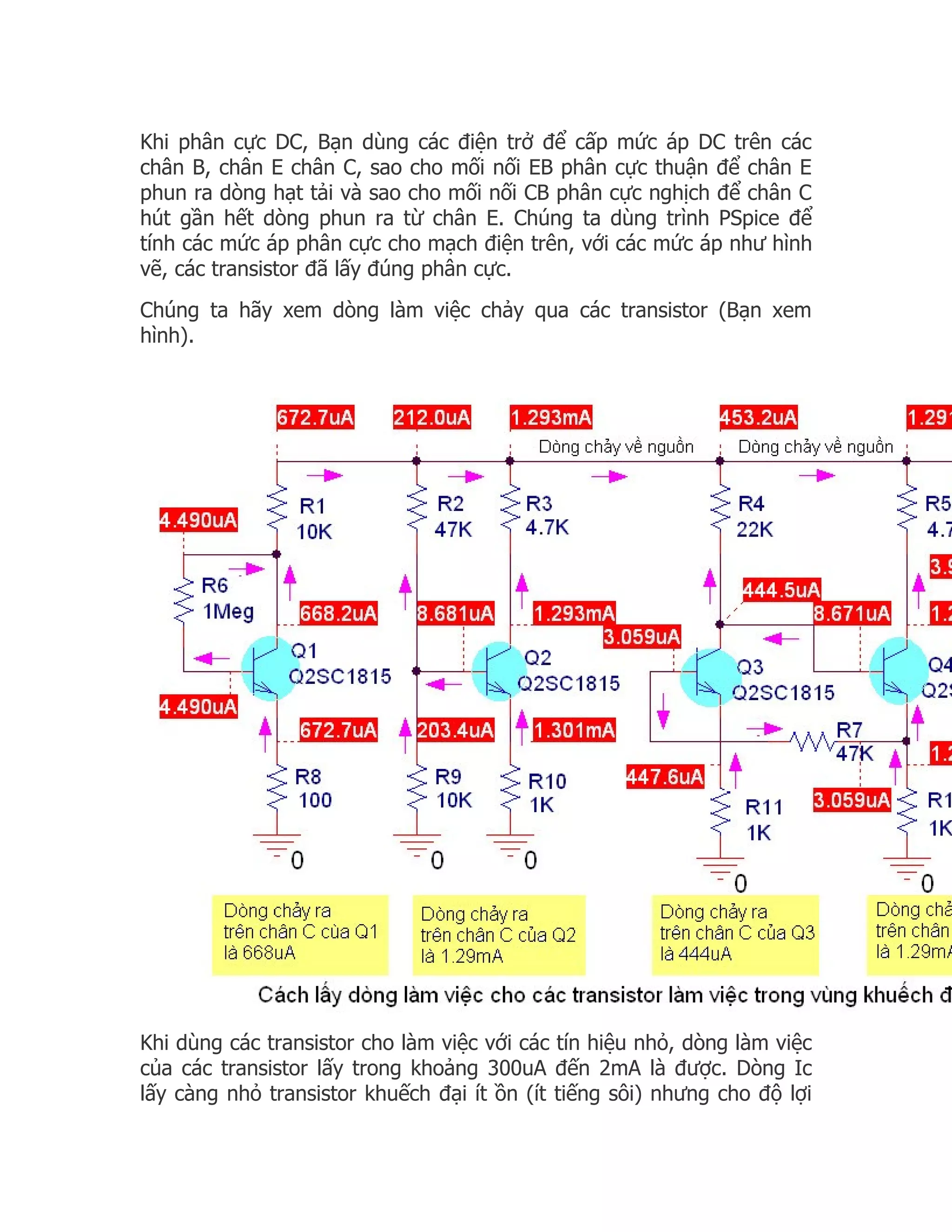 Khi phân cực DC, Bạn dùng các điện trở để cấp mức áp DC trên các
chân B, chân E chân C, sao cho mối nối EB phân cực thuận để chân E
phun ra dòng hạt tải và sao cho mối nối CB phân cực nghịch để chân C
hút gần hết dòng phun ra từ chân E. Chúng ta dùng trình PSpice để
tính các mức áp phân cực cho mạch điện trên, với các mức áp như hình
vẽ, các transistor đã lấy đúng phân cực.
Chúng ta hãy xem dòng làm việc chảy qua các transistor (Bạn xem
hình).




Khi dùng các transistor cho làm việc với các tín hiệu nhỏ, dòng làm việc
của các transistor lấy trong khoảng 300uA đến 2mA là được. Dòng Ic
lấy càng nhỏ transistor khuếch đại ít ồn (ít tiếng sôi) nhưng cho độ lợi
 