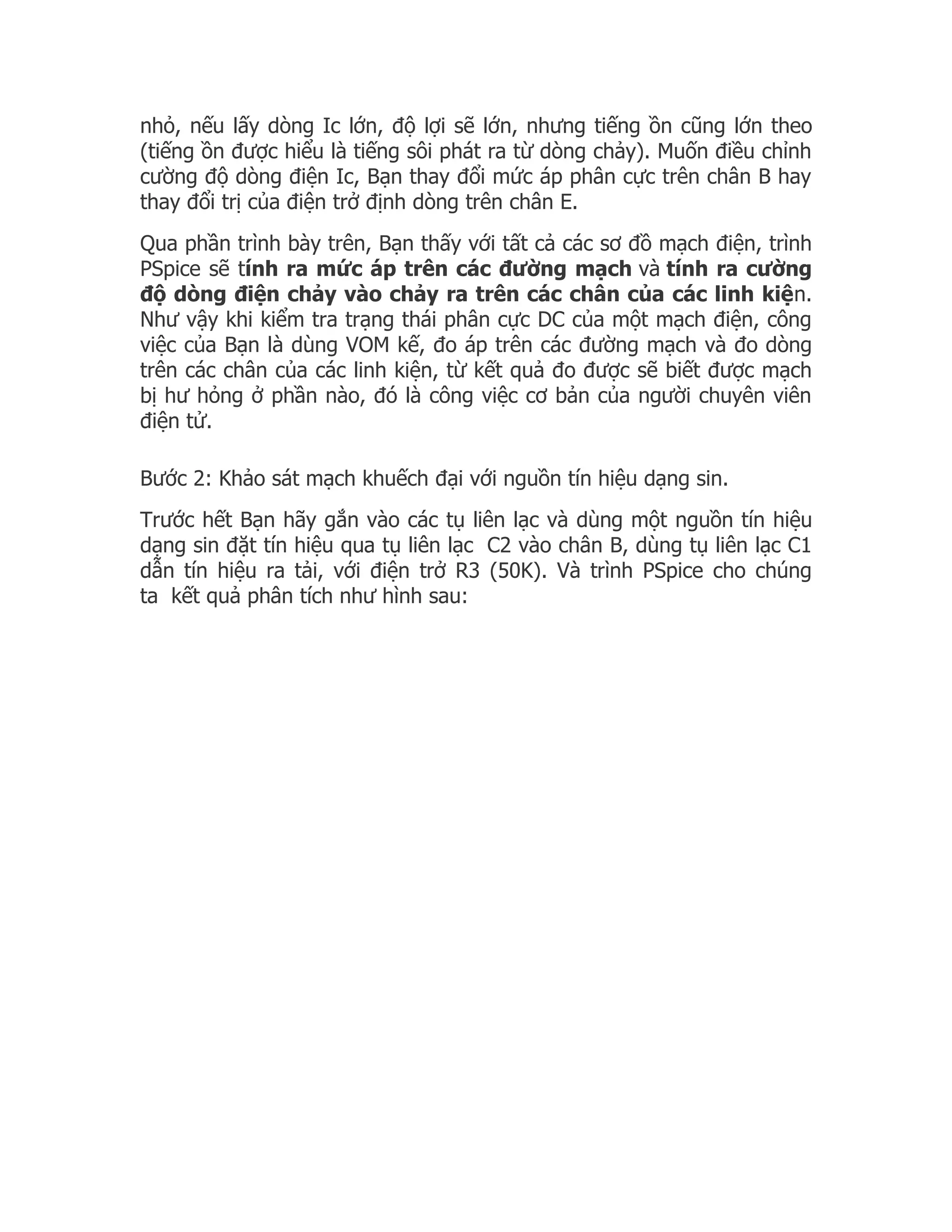 nhỏ, nếu lấy dòng Ic lớn, độ lợi sẽ lớn, nhưng tiếng ồn cũng lớn theo
(tiếng ồn được hiểu là tiếng sôi phát ra từ dòng chảy). Muốn điều chỉnh
cường độ dòng điện Ic, Bạn thay đổi mức áp phân cực trên chân B hay
thay đổi trị của điện trở định dòng trên chân E.
Qua phần trình bày trên, Bạn thấy với tất cả các sơ đồ mạch điện, trình
PSpice sẽ tính ra mức áp trên các đường mạch và tính ra cường
độ dòng điện chảy vào chảy ra trên các chân của các linh kiện.
Như vậy khi kiểm tra trạng thái phân cực DC của một mạch điện, công
việc của Bạn là dùng VOM kế, đo áp trên các đường mạch và đo dòng
trên các chân của các linh kiện, từ kết quả đo được sẽ biết được mạch
bị hư hỏng ở phần nào, đó là công việc cơ bản của người chuyên viên
điện tử.

Bước 2: Khảo sát mạch khuếch đại với nguồn tín hiệu dạng sin.
Trước hết Bạn hãy gắn vào các tụ liên lạc và dùng một nguồn tín hiệu
dạng sin đặt tín hiệu qua tụ liên lạc C2 vào chân B, dùng tụ liên lạc C1
dẫn tín hiệu ra tải, với điện trở R3 (50K). Và trình PSpice cho chúng
ta kết quả phân tích như hình sau:
 