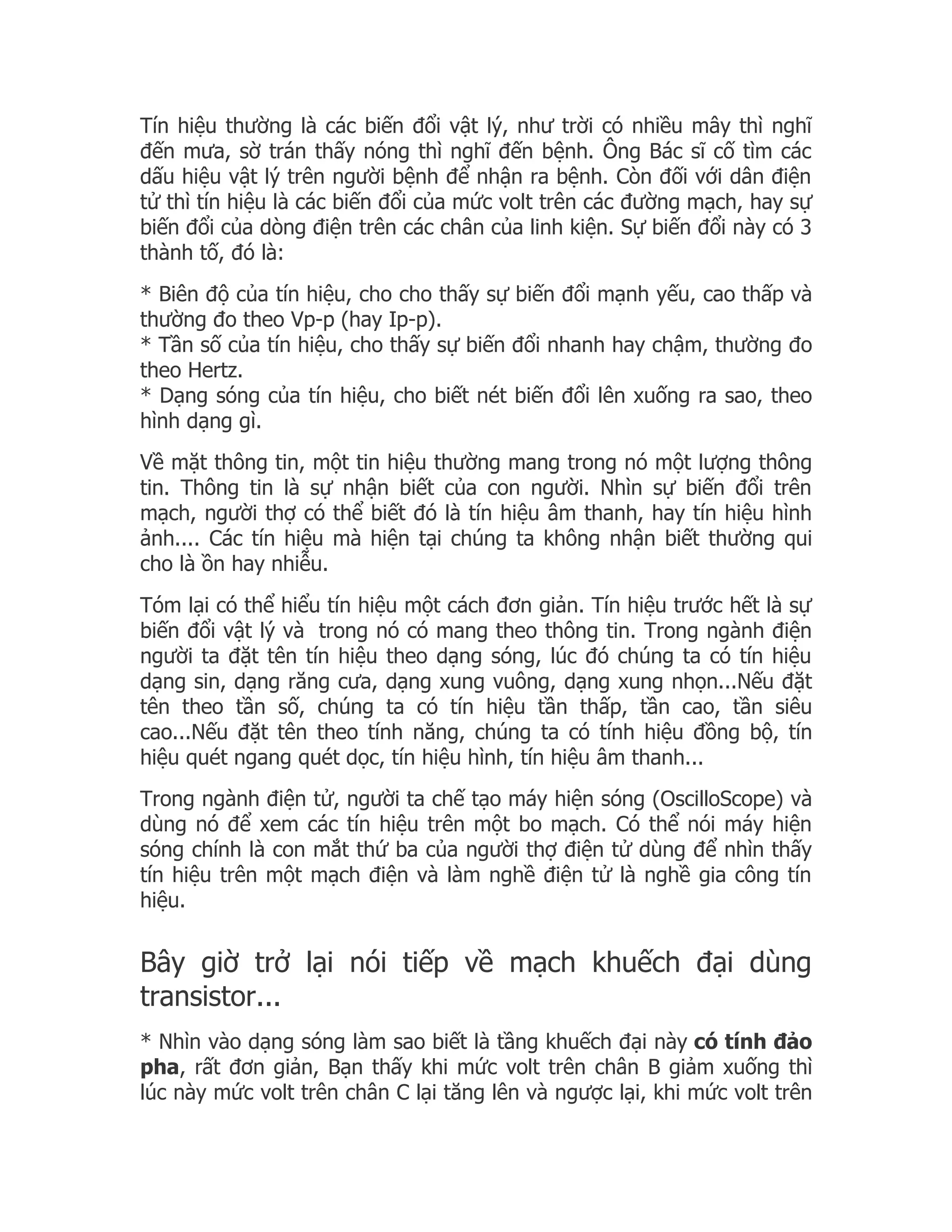 Tín hiệu thường là các biến đổi vật lý, như trời có nhiều mây thì nghĩ
đến mưa, sờ trán thấy nóng thì nghĩ đến bệnh. Ông Bác sĩ cố tìm các
dấu hiệu vật lý trên người bệnh để nhận ra bệnh. Còn đối với dân điện
tử thì tín hiệu là các biến đổi của mức volt trên các đường mạch, hay sự
biến đổi của dòng điện trên các chân của linh kiện. Sự biến đổi này có 3
thành tố, đó là:
* Biên độ của tín hiệu, cho cho thấy sự biến đổi mạnh yếu, cao thấp và
thường đo theo Vp-p (hay Ip-p).
* Tần số của tín hiệu, cho thấy sự biến đổi nhanh hay chậm, thường đo
theo Hertz.
* Dạng sóng của tín hiệu, cho biết nét biến đổi lên xuống ra sao, theo
hình dạng gì.
Về mặt thông tin, một tin hiệu thường mang trong nó một lượng thông
tin. Thông tin là sự nhận biết của con người. Nhìn sự biến đổi trên
mạch, người thợ có thể biết đó là tín hiệu âm thanh, hay tín hiệu hình
ảnh.... Các tín hiệu mà hiện tại chúng ta không nhận biết thường qui
cho là ồn hay nhiễu.
Tóm lại có thể hiểu tín hiệu một cách đơn giản. Tín hiệu trước hết là sự
biến đổi vật lý và trong nó có mang theo thông tin. Trong ngành điện
người ta đặt tên tín hiệu theo dạng sóng, lúc đó chúng ta có tín hiệu
dạng sin, dạng răng cưa, dạng xung vuông, dạng xung nhọn...Nếu đặt
tên theo tần số, chúng ta có tín hiệu tần thấp, tần cao, tần siêu
cao...Nếu đặt tên theo tính năng, chúng ta có tính hiệu đồng bộ, tín
hiệu quét ngang quét dọc, tín hiệu hình, tín hiệu âm thanh...
Trong ngành điện tử, người ta chế tạo máy hiện sóng (OscilloScope) và
dùng nó để xem các tín hiệu trên một bo mạch. Có thể nói máy hiện
sóng chính là con mắt thứ ba của người thợ điện tử dùng để nhìn thấy
tín hiệu trên một mạch điện và làm nghề điện tử là nghề gia công tín
hiệu.


Bây giờ trở lại nói tiếp về mạch khuếch đại dùng
transistor...
* Nhìn vào dạng sóng làm sao biết là tầng khuếch đại này có tính đảo
pha, rất đơn giản, Bạn thấy khi mức volt trên chân B giảm xuống thì
lúc này mức volt trên chân C lại tăng lên và ngược lại, khi mức volt trên
 