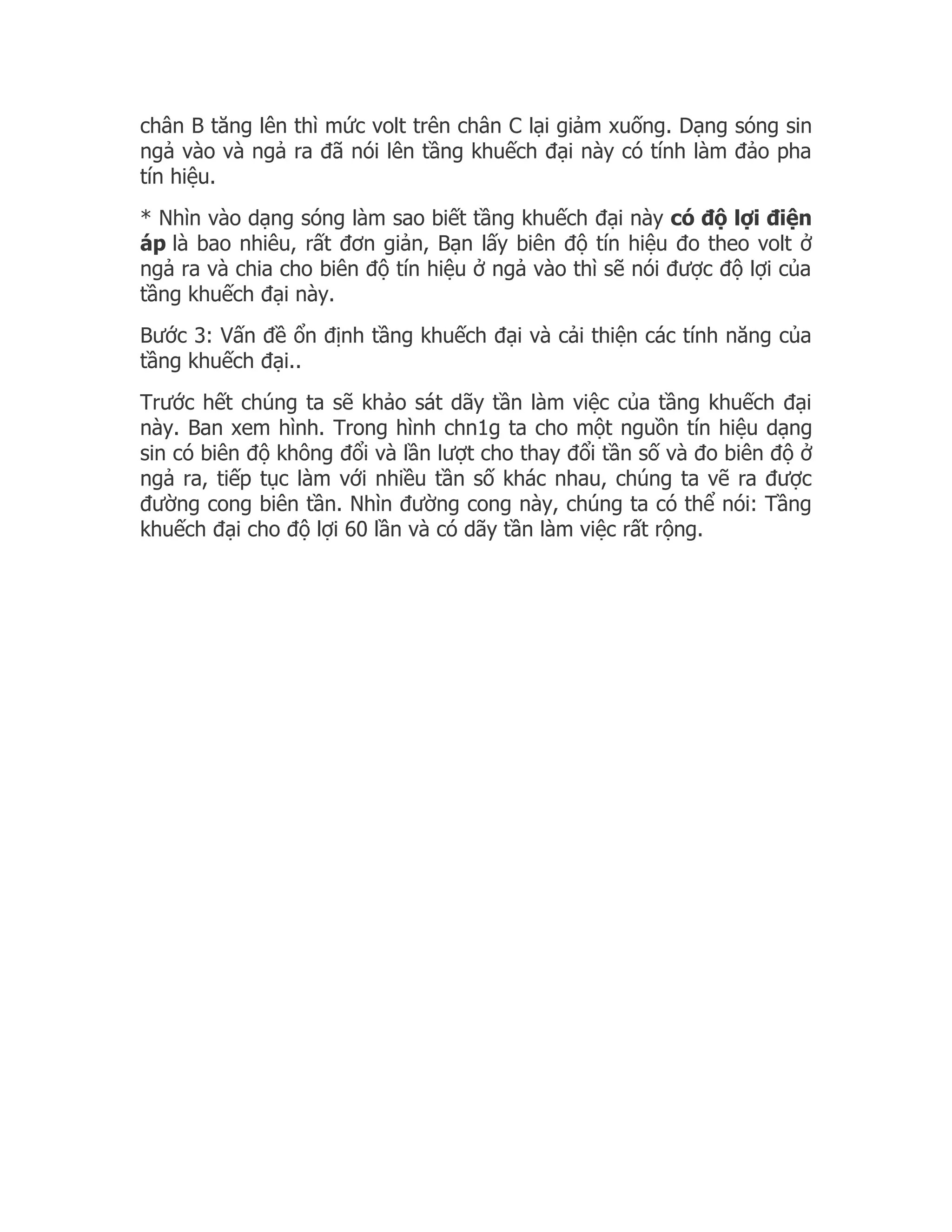 chân B tăng lên thì mức volt trên chân C lại giảm xuống. Dạng sóng sin
ngả vào và ngả ra đã nói lên tầng khuếch đại này có tính làm đảo pha
tín hiệu.
* Nhìn vào dạng sóng làm sao biết tầng khuếch đại này có độ lợi điện
áp là bao nhiêu, rất đơn giản, Bạn lấy biên độ tín hiệu đo theo volt ở
ngả ra và chia cho biên độ tín hiệu ở ngả vào thì sẽ nói được độ lợi của
tầng khuếch đại này.
Bước 3: Vấn đề ổn định tầng khuếch đại và cải thiện các tính năng của
tầng khuếch đại..
Trước hết chúng ta sẽ khảo sát dãy tần làm việc của tầng khuếch đại
này. Ban xem hình. Trong hình chn1g ta cho một nguồn tín hiệu dạng
sin có biên độ không đổi và lần lượt cho thay đổi tần số và đo biên độ ở
ngả ra, tiếp tục làm với nhiều tần số khác nhau, chúng ta vẽ ra được
đường cong biên tần. Nhìn đường cong này, chúng ta có thể nói: Tầng
khuếch đại cho độ lợi 60 lần và có dãy tần làm việc rất rộng.
 