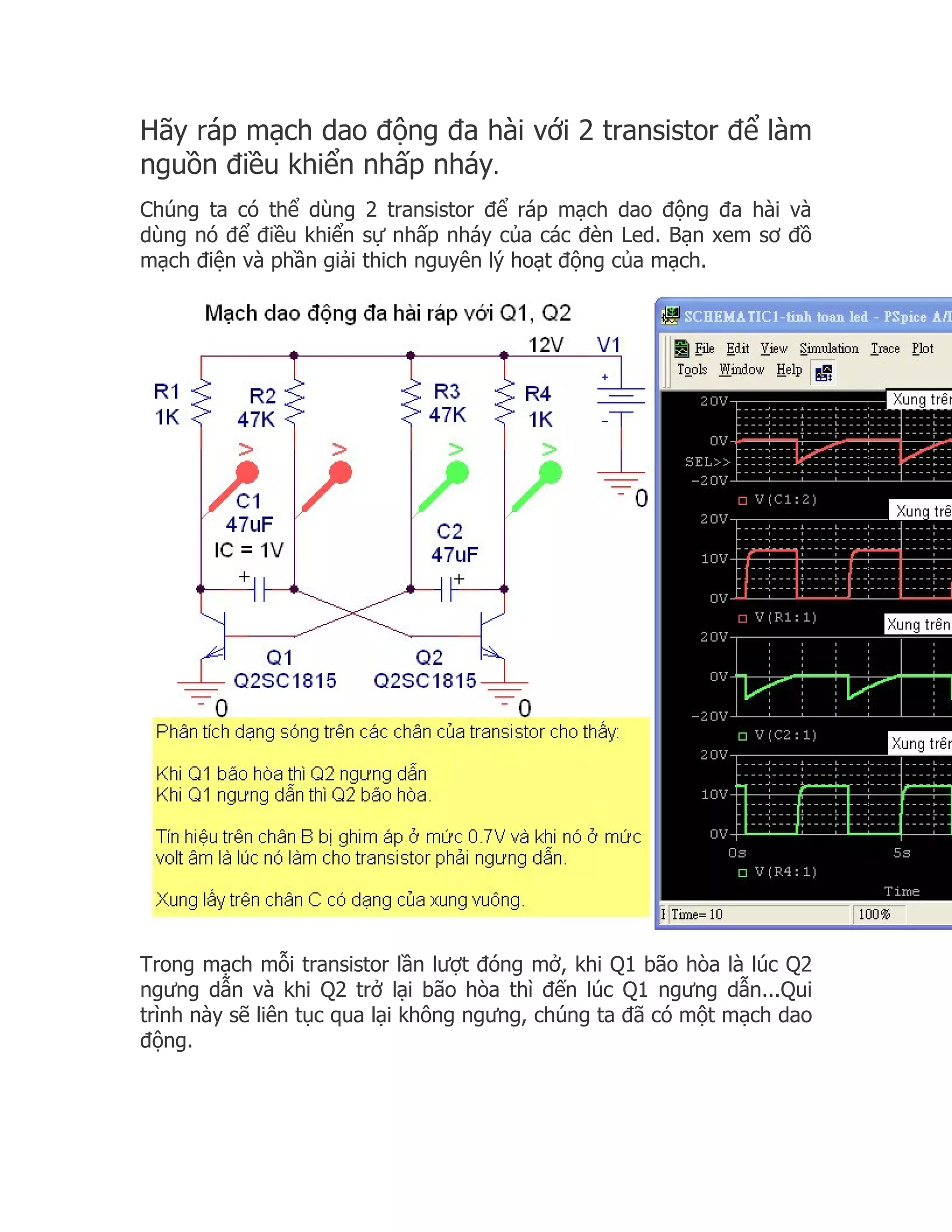 Hãy ráp mạch dao động đa hài với 2 transistor để làm
nguồn điều khiển nhấp nháy.
Chúng ta có thể dùng 2 transistor để ráp mạch dao động đa hài và
dùng nó để điều khiển sự nhấp nháy của các đèn Led. Bạn xem sơ đồ
mạch điện và phần giải thich nguyên lý hoạt động của mạch.




Trong mạch mỗi transistor lần lượt đóng mở, khi Q1 bão hòa là lúc Q2
ngưng dẫn và khi Q2 trở lại bão hòa thì đến lúc Q1 ngưng dẫn...Qui
trình này sẽ liên tục qua lại không ngưng, chúng ta đã có một mạch dao
động.
 